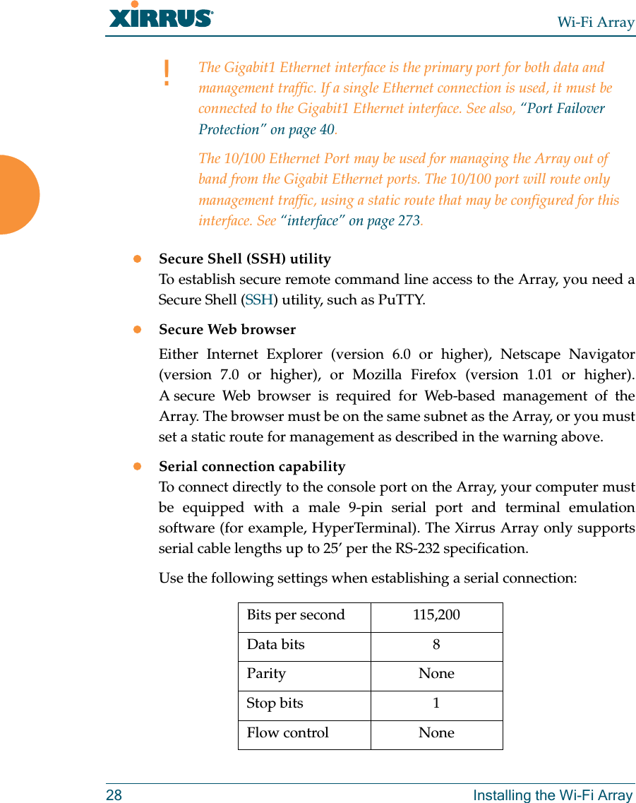 Wi-Fi Array28 Installing the Wi-Fi ArrayzSecure Shell (SSH) utilityTo establish secure remote command line access to the Array, you need a Secure Shell (SSH) utility, such as PuTTY.zSecure Web browserEither Internet Explorer (version 6.0 or higher), Netscape Navigator (version 7.0 or higher), or Mozilla Firefox (version 1.01 or higher).A secure Web browser is required for Web-based management of the Array. The browser must be on the same subnet as the Array, or you must set a static route for management as described in the warning above. zSerial connection capabilityTo connect directly to the console port on the Array, your computer must be equipped with a male 9-pin serial port and terminal emulation software (for example, HyperTerminal). The Xirrus Array only supports serial cable lengths up to 25’ per the RS-232 specification. Use the following settings when establishing a serial connection:!The Gigabit1 Ethernet interface is the primary port for both data and management traffic. If a single Ethernet connection is used, it must be connected to the Gigabit1 Ethernet interface. See also, “Port Failover Protection” on page 40.The 10/100 Ethernet Port may be used for managing the Array out of band from the Gigabit Ethernet ports. The 10/100 port will route only management traffic, using a static route that may be configured for this interface. See “interface” on page 273. Bits per second 115,200Data bits 8Parity NoneStop bits 1Flow control None