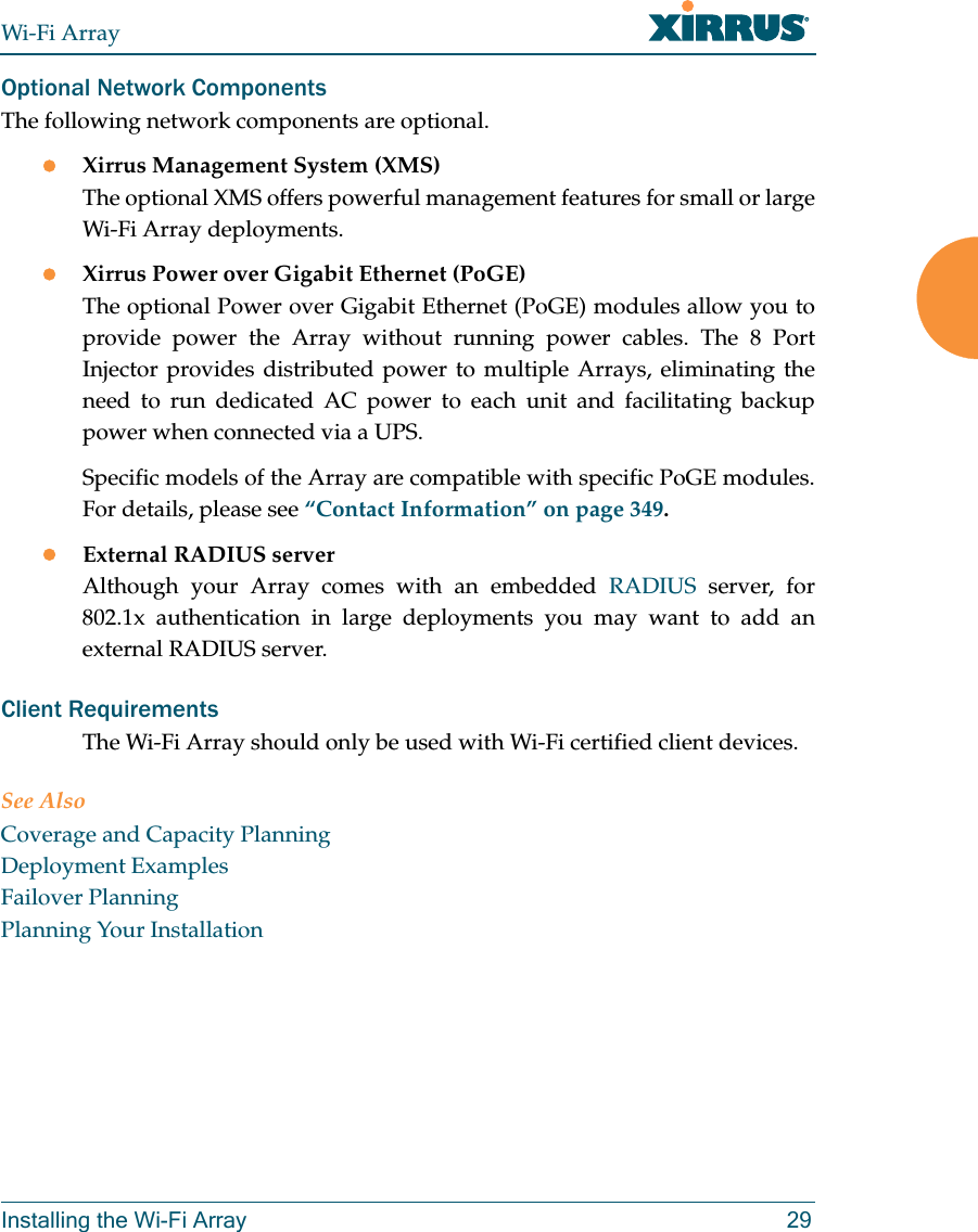 Wi-Fi ArrayInstalling the Wi-Fi Array 29Optional Network ComponentsThe following network components are optional.zXirrus Management System (XMS)The optional XMS offers powerful management features for small or large Wi-Fi Array deployments.zXirrus Power over Gigabit Ethernet (PoGE)The optional Power over Gigabit Ethernet (PoGE) modules allow you to provide power the Array without running power cables. The 8 Port Injector provides distributed power to multiple Arrays, eliminating the need to run dedicated AC power to each unit and facilitating backup power when connected via a UPS.Specific models of the Array are compatible with specific PoGE modules. For details, please see “Contact Information” on page 349. zExternal RADIUS serverAlthough your Array comes with an embedded RADIUS server, for 802.1x authentication in large deployments you may want to add an external RADIUS server.Client RequirementsThe Wi-Fi Array should only be used with Wi-Fi certified client devices.See AlsoCoverage and Capacity PlanningDeployment ExamplesFailover PlanningPlanning Your Installation