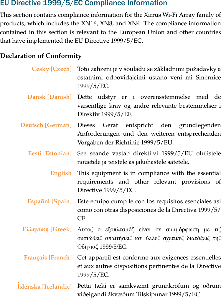 EU Directive 1999/5/EC Compliance InformationThis section contains compliance information for the Xirrus Wi-Fi Array family of products, which includes the XN16, XN8, and XN4. The compliance information contained in this section is relevant to the European Union and other countries that have implemented the EU Directive 1999/5/EC.Declaration of ConformityCesky [Czech] Toto zahzeni je v souladu se základnimi požadavky a ostatnimi odpovidajcimi ustano veni mi Směrnice 1999/5/EC.Dansk [Danish] Dette udstyr er i overensstemmelse med de væsentlige krav og andre relevante bestemmelser i Direktiv 1999/5/EF.Deutsch [German] Dieses Gerat entspricht den grundlegenden Anforderungen und den weiteren entsprechenden Vorgaben der Richtinie 1999/5/EU.Eesti [Estonian] See seande vastab direktiivi 1999/5/EU olulistele nöuetele ja teistele as jakohastele sätetele.English This equipment is in compliance with the essential requirements and other relevant provisions of Directive 1999/5/EC.Español [Spain] Este equipo cump le con los requisitos esenciales asi como con otras disposiciones de la Directiva 1999/5/CE.Ελληνυκη [Greek] Αυτόζ ο εξοπλτσμόζ είναι σε συμμόρφωση με τιζ ουσιώδειζ απαιτήσειζ και ύλλεζ σχετικέζ διατάξειζ τηζ Οδηγιαζ 1999/5/EC.Français [French] Cet appareil est conforme aux exigences essentielles et aux autres dispositions pertinentes de la Directive 1999/5/EC.ĺslenska [Icelandic] Þetta tæki er samkvæmt grunnkröfum og öðrum viðeigandi ákvæðum Tilskipunar 1999/5/EC.