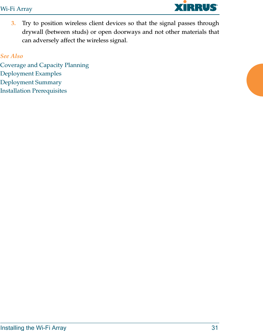 Wi-Fi ArrayInstalling the Wi-Fi Array 313. Try to position wireless client devices so that the signal passes through drywall (between studs) or open doorways and not other materials that can adversely affect the wireless signal.See AlsoCoverage and Capacity PlanningDeployment ExamplesDeployment SummaryInstallation Prerequisites