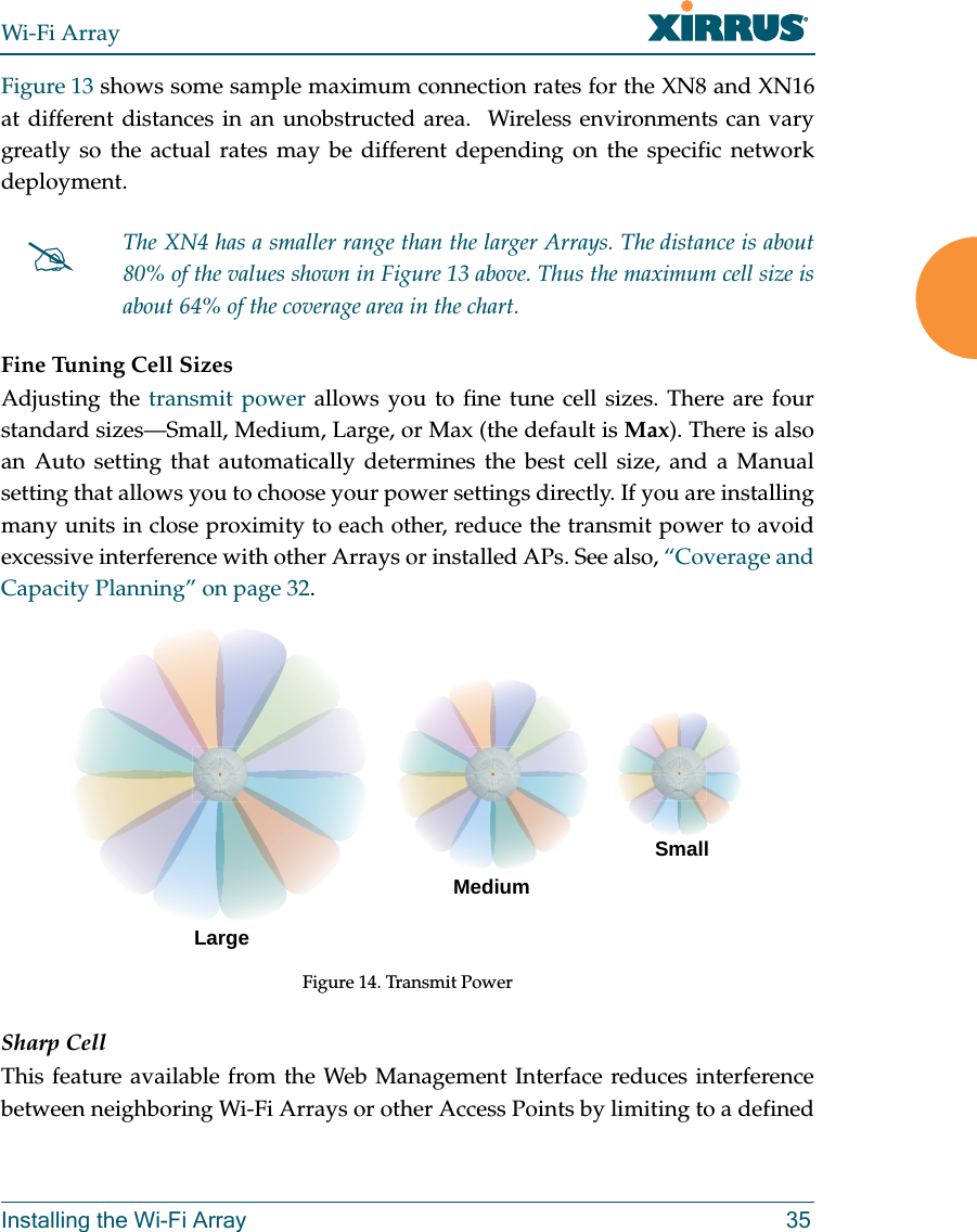 Wi-Fi ArrayInstalling the Wi-Fi Array 35Figure 13 shows some sample maximum connection rates for the XN8 and XN16 at different distances in an unobstructed area. Wireless environments can vary greatly so the actual rates may be different depending on the specific network deployment. Fine Tuning Cell SizesAdjusting the transmit power allows you to fine tune cell sizes. There are four standard sizes—Small, Medium, Large, or Max (the default is Max). There is also an Auto setting that automatically determines the best cell size, and a Manual setting that allows you to choose your power settings directly. If you are installing many units in close proximity to each other, reduce the transmit power to avoid excessive interference with other Arrays or installed APs. See also, “Coverage and Capacity Planning” on page 32.Figure 14. Transmit PowerSharp CellThis feature available from the Web Management Interface reduces interference between neighboring Wi-Fi Arrays or other Access Points by limiting to a defined #The XN4 has a smaller range than the larger Arrays. The distance is about 80% of the values shown in Figure 13 above. Thus the maximum cell size is about 64% of the coverage area in the chart.LargeMediumSmall