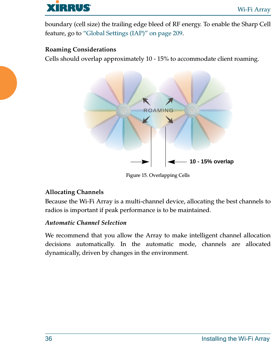Wi-Fi Array36 Installing the Wi-Fi Arrayboundary (cell size) the trailing edge bleed of RF energy. To enable the Sharp Cell feature, go to “Global Settings (IAP)” on page 209. Roaming ConsiderationsCells should overlap approximately 10 - 15% to accommodate client roaming.Figure 15. Overlapping CellsAllocating ChannelsBecause the Wi-Fi Array is a multi-channel device, allocating the best channels to radios is important if peak performance is to be maintained.Automatic Channel SelectionWe recommend that you allow the Array to make intelligent channel allocation decisions automatically. In the automatic mode, channels are allocated dynamically, driven by changes in the environment.ROAMING10 - 15% overlap