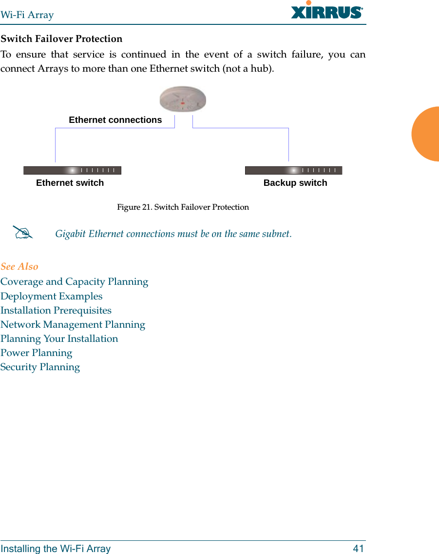 Wi-Fi ArrayInstalling the Wi-Fi Array 41Switch Failover ProtectionTo ensure that service is continued in the event of a switch failure, you can connect Arrays to more than one Ethernet switch (not a hub).Figure 21. Switch Failover ProtectionSee AlsoCoverage and Capacity PlanningDeployment ExamplesInstallation PrerequisitesNetwork Management PlanningPlanning Your InstallationPower PlanningSecurity Planning#Gigabit Ethernet connections must be on the same subnet.Ethernet switch Backup switchEthernet connections