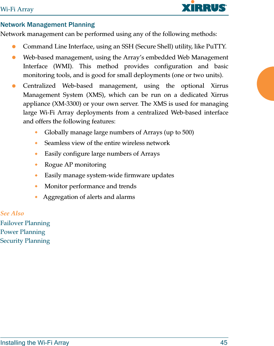 Wi-Fi ArrayInstalling the Wi-Fi Array 45Network Management PlanningNetwork management can be performed using any of the following methods:zCommand Line Interface, using an SSH (Secure Shell) utility, like PuTTY.zWeb-based management, using the Array’s embedded Web Management Interface (WMI). This method provides configuration and basic monitoring tools, and is good for small deployments (one or two units).zCentralized Web-based management, using the optional Xirrus Management System (XMS), which can be run on a dedicated Xirrus appliance (XM-3300) or your own server. The XMS is used for managing large Wi-Fi Array deployments from a centralized Web-based interface and offers the following features: Globally manage large numbers of Arrays (up to 500) Seamless view of the entire wireless network Easily configure large numbers of Arrays Rogue AP monitoring Easily manage system-wide firmware updates Monitor performance and trendsAggregation of alerts and alarmsSee AlsoFailover PlanningPower PlanningSecurity Planning