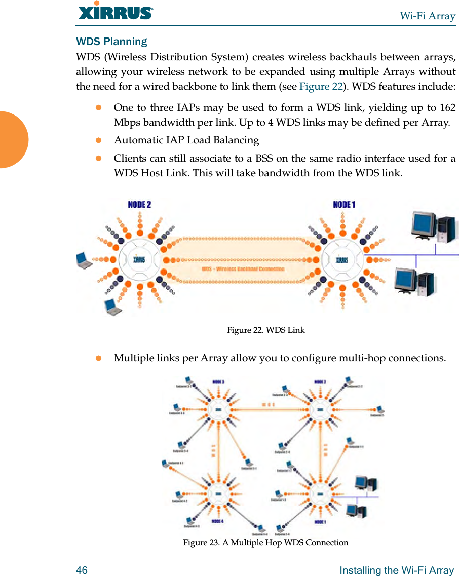 Wi-Fi Array46 Installing the Wi-Fi ArrayWDS PlanningWDS (Wireless Distribution System) creates wireless backhauls between arrays, allowing your wireless network to be expanded using multiple Arrays without the need for a wired backbone to link them (see Figure 22). WDS features include:zOne to three IAPs may be used to form a WDS link, yielding up to 162 Mbps bandwidth per link. Up to 4 WDS links may be defined per Array.zAutomatic IAP Load Balancing zClients can still associate to a BSS on the same radio interface used for a WDS Host Link. This will take bandwidth from the WDS link. Figure 22. WDS LinkzMultiple links per Array allow you to configure multi-hop connections.Figure 23. A Multiple Hop WDS Connection