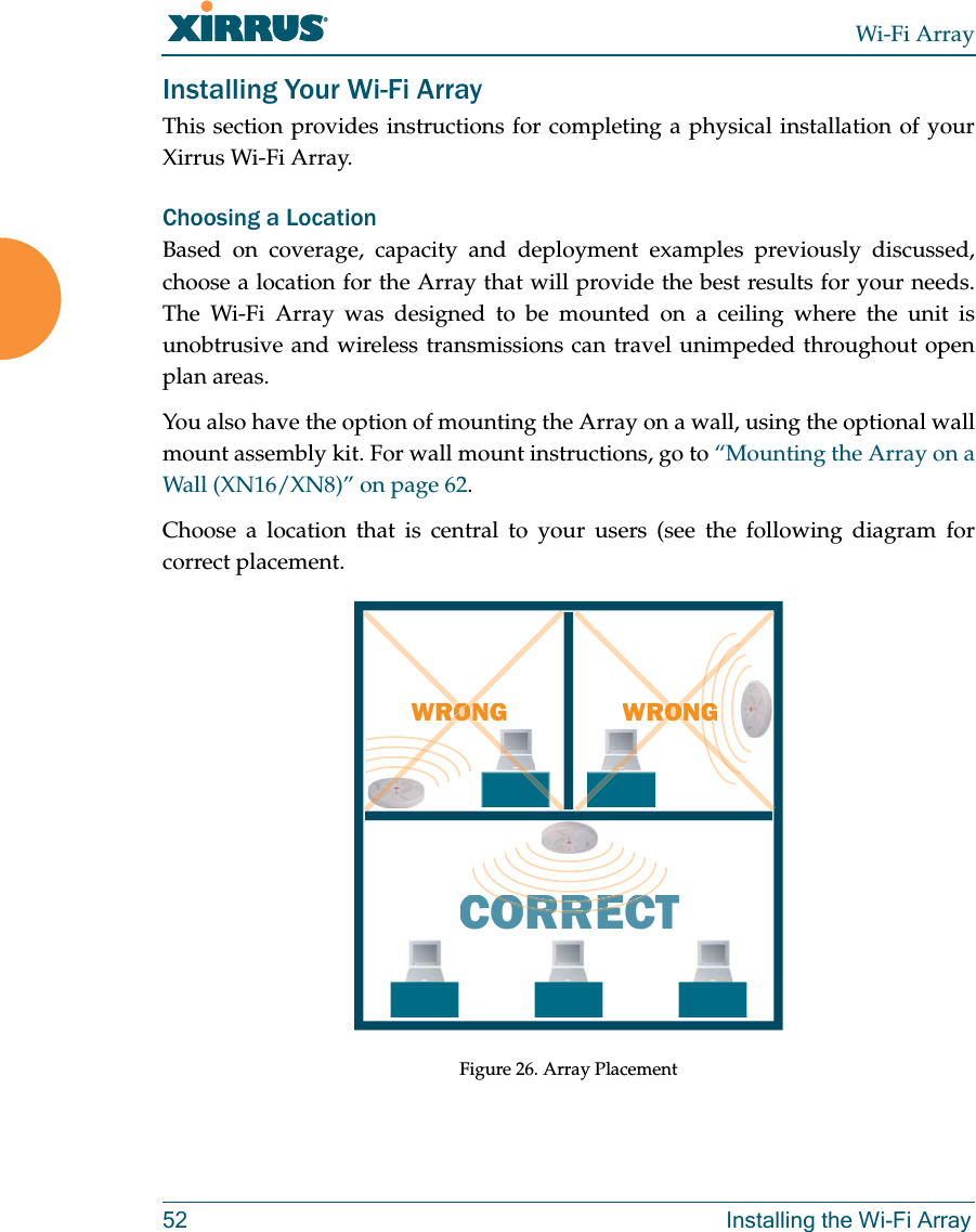 Wi-Fi Array52 Installing the Wi-Fi ArrayInstalling Your Wi-Fi ArrayThis section provides instructions for completing a physical installation of your Xirrus Wi-Fi Array.Choosing a LocationBased on coverage, capacity and deployment examples previously discussed,choose a location for the Array that will provide the best results for your needs. The Wi-Fi Array was designed to be mounted on a ceiling where the unit is unobtrusive and wireless transmissions can travel unimpeded throughout open plan areas.You also have the option of mounting the Array on a wall, using the optional wall mount assembly kit. For wall mount instructions, go to “Mounting the Array on a Wall (XN16/XN8)” on page 62.Choose a location that is central to your users (see the following diagram for correct placement.Figure 26. Array PlacementWRONGCORRECTRORRERORRECWRONGGGOONRORONONRORON