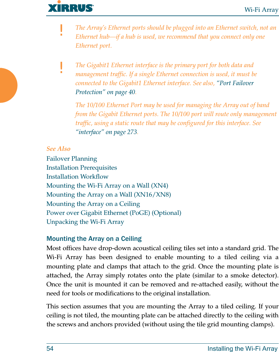 Wi-Fi Array54 Installing the Wi-Fi ArraySee AlsoFailover PlanningInstallation PrerequisitesInstallation WorkflowMounting the Wi-Fi Array on a Wall (XN4)Mounting the Array on a Wall (XN16/XN8)Mounting the Array on a CeilingPower over Gigabit Ethernet (PoGE) (Optional)Unpacking the Wi-Fi ArrayMounting the Array on a CeilingMost offices have drop-down acoustical ceiling tiles set into a standard grid. The Wi-Fi Array has been designed to enable mounting to a tiled ceiling via a mounting plate and clamps that attach to the grid. Once the mounting plate is attached, the Array simply rotates onto the plate (similar to a smoke detector). Once the unit is mounted it can be removed and re-attached easily, without the need for tools or modifications to the original installation.This section assumes that you are mounting the Array to a tiled ceiling. If your ceiling is not tiled, the mounting plate can be attached directly to the ceiling with the screws and anchors provided (without using the tile grid mounting clamps).!The Array’s Ethernet ports should be plugged into an Ethernet switch, not an Ethernet hub—if a hub is used, we recommend that you connect only one Ethernet port.!The Gigabit1 Ethernet interface is the primary port for both data and management traffic. If a single Ethernet connection is used, it must be connected to the Gigabit1 Ethernet interface. See also, “Port Failover Protection” on page 40.The 10/100 Ethernet Port may be used for managing the Array out of band from the Gigabit Ethernet ports. The 10/100 port will route only management traffic, using a static route that may be configured for this interface. See “interface” on page 273.
