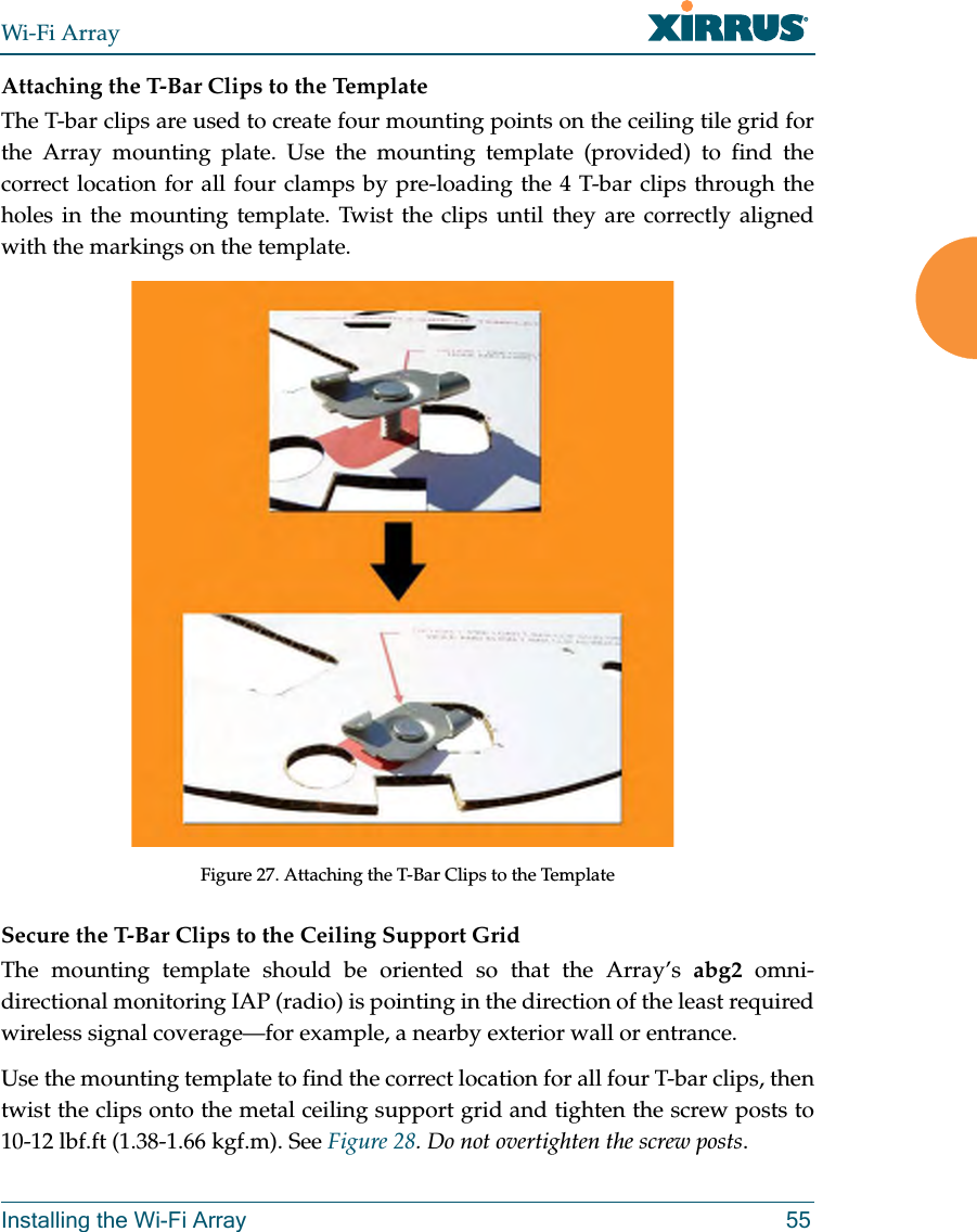 Wi-Fi ArrayInstalling the Wi-Fi Array 55Attaching the T-Bar Clips to the TemplateThe T-bar clips are used to create four mounting points on the ceiling tile grid for the Array mounting plate. Use the mounting template (provided) to find the correct location for all four clamps by pre-loading the 4 T-bar clips through the holes in the mounting template. Twist the clips until they are correctly aligned with the markings on the template.Figure 27. Attaching the T-Bar Clips to the Template Secure the T-Bar Clips to the Ceiling Support GridThe mounting template should be oriented so that the Array’s abg2 omni-directional monitoring IAP (radio) is pointing in the direction of the least required wireless signal coverage—for example, a nearby exterior wall or entrance.Use the mounting template to find the correct location for all four T-bar clips, then twist the clips onto the metal ceiling support grid and tighten the screw posts to 10-12 lbf.ft (1.38-1.66 kgf.m). See Figure 28. Do not overtighten the screw posts.