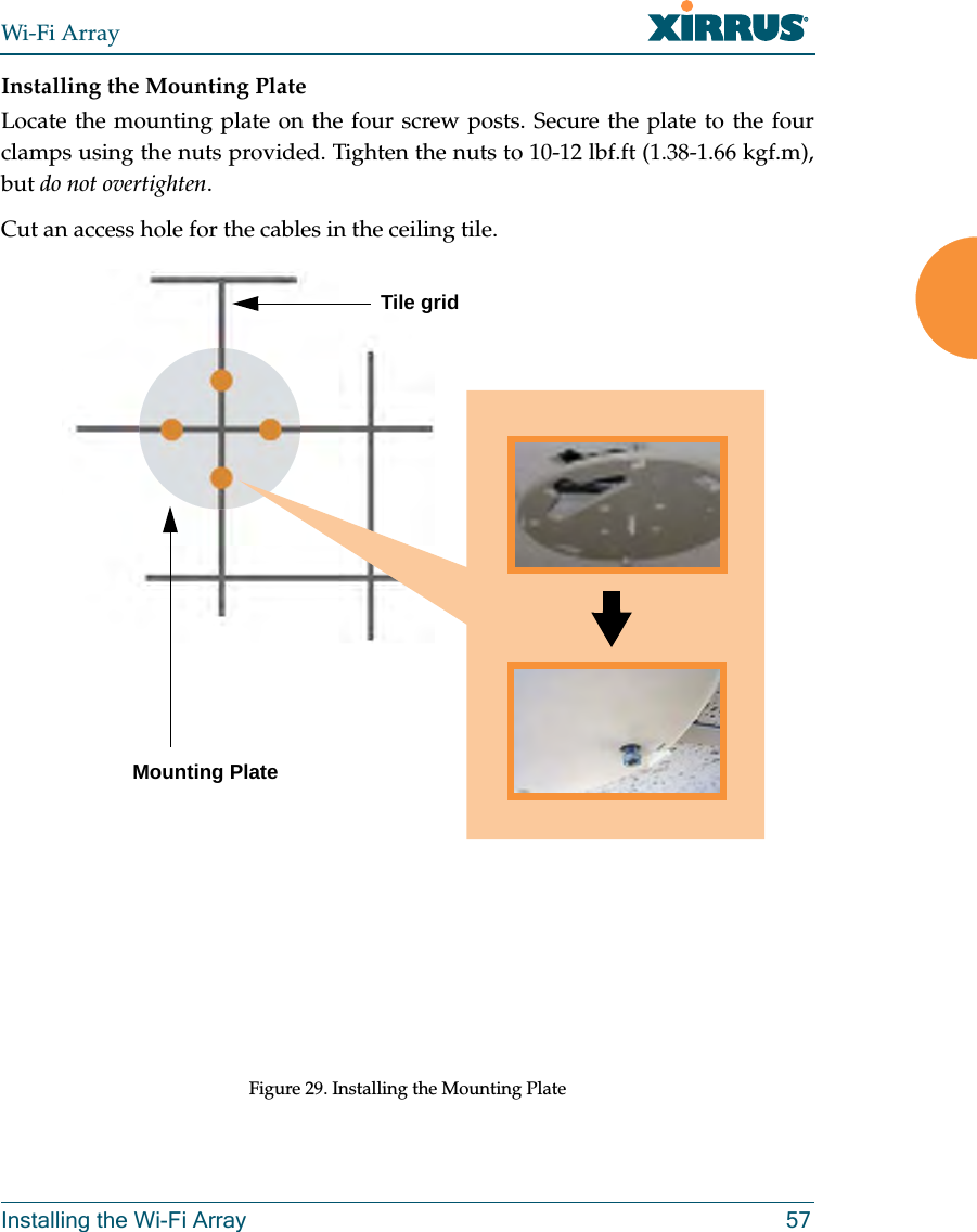 Wi-Fi ArrayInstalling the Wi-Fi Array 57Installing the Mounting PlateLocate the mounting plate on the four screw posts. Secure the plate to the four clamps using the nuts provided. Tighten the nuts to 10-12 lbf.ft (1.38-1.66 kgf.m), but do not overtighten. Cut an access hole for the cables in the ceiling tile. Figure 29. Installing the Mounting Plate Tile gridMounting Plate