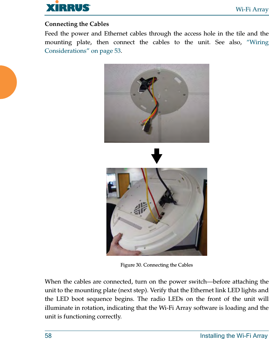 Wi-Fi Array58 Installing the Wi-Fi ArrayConnecting the CablesFeed the power and Ethernet cables through the access hole in the tile and the mounting plate, then connect the cables to the unit. See also, “Wiring Considerations” on page 53.Figure 30. Connecting the CablesWhen the cables are connected, turn on the power switch—before attaching the unit to the mounting plate (next step). Verify that the Ethernet link LED lights and the LED boot sequence begins. The radio LEDs on the front of the unit will illuminate in rotation, indicating that the Wi-Fi Array software is loading and the unit is functioning correctly.