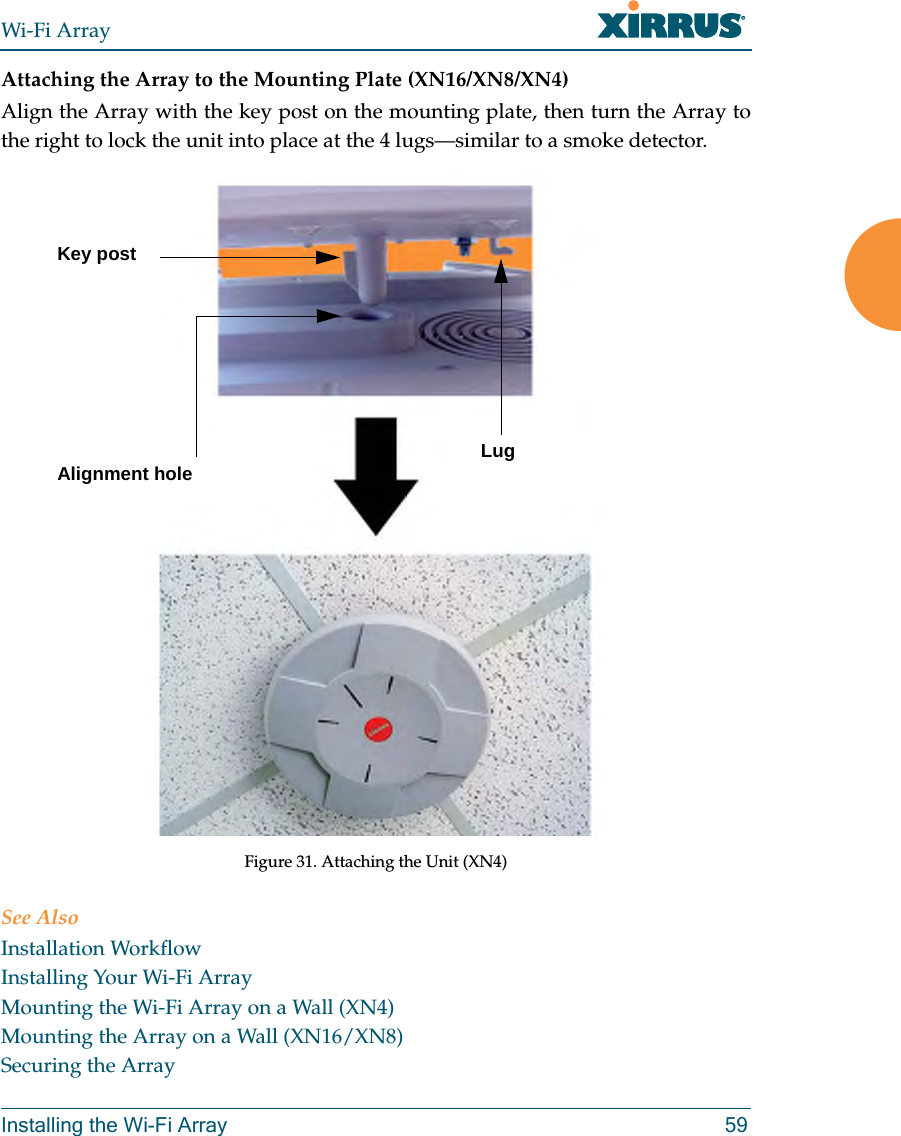 Wi-Fi ArrayInstalling the Wi-Fi Array 59Attaching the Array to the Mounting Plate (XN16/XN8/XN4)Align the Array with the key post on the mounting plate, then turn the Array to the right to lock the unit into place at the 4 lugs—similar to a smoke detector.Figure 31. Attaching the Unit (XN4)See AlsoInstallation WorkflowInstalling Your Wi-Fi ArrayMounting the Wi-Fi Array on a Wall (XN4)Mounting the Array on a Wall (XN16/XN8)Securing the ArrayKey postLugAlignment hole