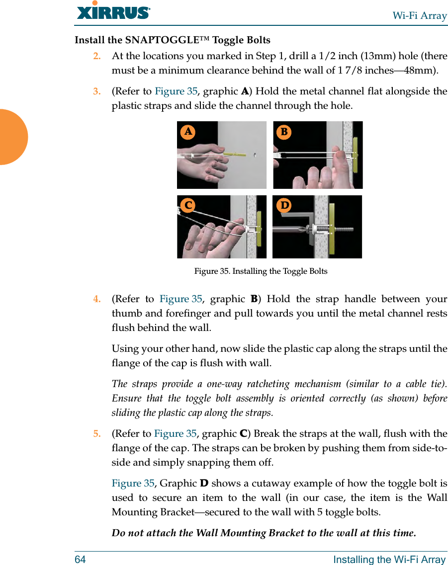 Wi-Fi Array64 Installing the Wi-Fi ArrayInstall the SNAPTOGGLE™ Toggle Bolts2. At the locations you marked in Step 1, drill a 1/2 inch (13mm) hole (there must be a minimum clearance behind the wall of 1 7/8 inches—48mm).3. (Refer to Figure 35, graphic A) Hold the metal channel flat alongside the plastic straps and slide the channel through the hole.Figure 35. Installing the Toggle Bolts4. (Refer to Figure 35, graphic B) Hold the strap handle between your thumb and forefinger and pull towards you until the metal channel rests flush behind the wall.Using your other hand, now slide the plastic cap along the straps until the flange of the cap is flush with wall.The straps provide a one-way ratcheting mechanism (similar to a cable tie). Ensure that the toggle bolt assembly is oriented correctly (as shown) before sliding the plastic cap along the straps.5. (Refer to Figure 35, graphic C) Break the straps at the wall, flush with the flange of the cap. The straps can be broken by pushing them from side-to-side and simply snapping them off.Figure 35, Graphic D shows a cutaway example of how the toggle bolt is used to secure an item to the wall (in our case, the item is the Wall Mounting Bracket—secured to the wall with 5 toggle bolts.Do not attach the Wall Mounting Bracket to the wall at this time.ABC D