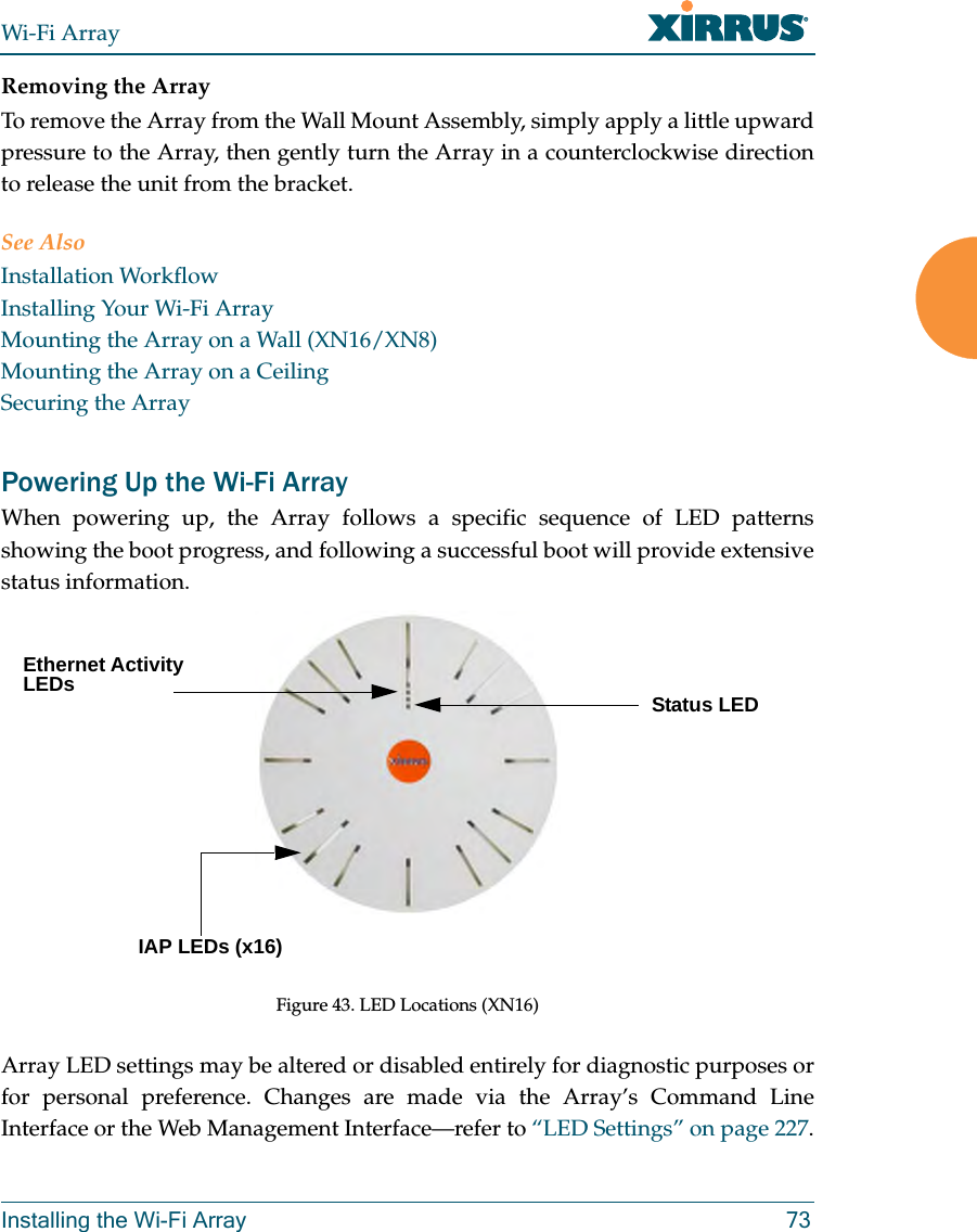 Wi-Fi ArrayInstalling the Wi-Fi Array 73Removing the ArrayTo remove the Array from the Wall Mount Assembly, simply apply a little upward pressure to the Array, then gently turn the Array in a counterclockwise direction to release the unit from the bracket.See AlsoInstallation WorkflowInstalling Your Wi-Fi ArrayMounting the Array on a Wall (XN16/XN8)Mounting the Array on a CeilingSecuring the ArrayPowering Up the Wi-Fi ArrayWhen powering up, the Array follows a specific sequence of LED patterns showing the boot progress, and following a successful boot will provide extensive status information.Figure 43. LED Locations (XN16)Array LED settings may be altered or disabled entirely for diagnostic purposes or for personal preference. Changes are made via the Array’s Command Line Interface or the Web Management Interface—refer to “LED Settings” on page 227.Status LEDEthernet Activity LEDsIAP LEDs (x16)