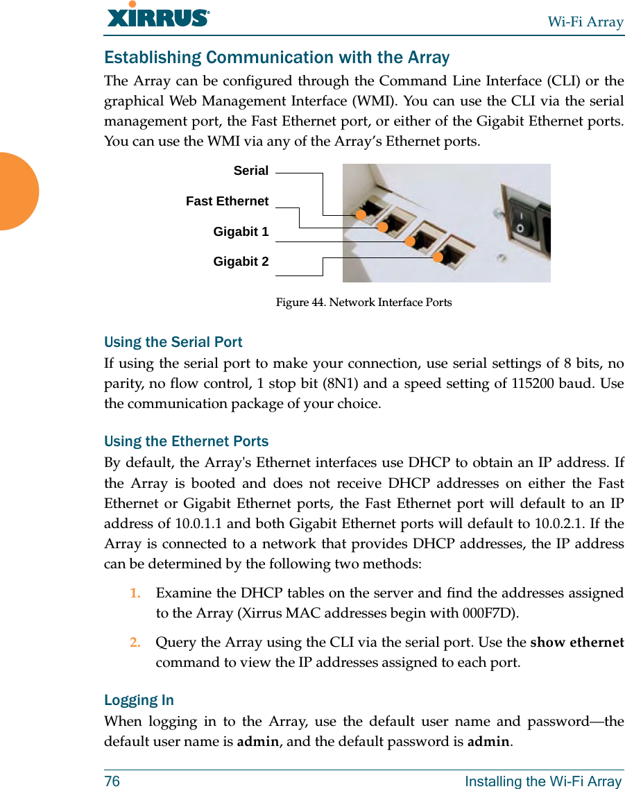 Wi-Fi Array76 Installing the Wi-Fi ArrayEstablishing Communication with the ArrayThe Array can be configured through the Command Line Interface (CLI) or the graphical Web Management Interface (WMI). You can use the CLI via the serial management port, the Fast Ethernet port, or either of the Gigabit Ethernet ports. You can use the WMI via any of the Array’s Ethernet ports.Figure 44. Network Interface PortsUsing the Serial PortIf using the serial port to make your connection, use serial settings of 8 bits, no parity, no flow control, 1 stop bit (8N1) and a speed setting of 115200 baud. Use the communication package of your choice.Using the Ethernet PortsBy default, the Array's Ethernet interfaces use DHCP to obtain an IP address. If the Array is booted and does not receive DHCP addresses on either the Fast Ethernet or Gigabit Ethernet ports, the Fast Ethernet port will default to an IP address of 10.0.1.1 and both Gigabit Ethernet ports will default to 10.0.2.1. If the Array is connected to a network that provides DHCP addresses, the IP address can be determined by the following two methods:1. Examine the DHCP tables on the server and find the addresses assigned to the Array (Xirrus MAC addresses begin with 000F7D).2. Query the Array using the CLI via the serial port. Use the show ethernetcommand to view the IP addresses assigned to each port.Logging InWhen logging in to the Array, use the default user name and password—the default user name is admin, and the default password is admin.SerialFast EthernetGigabit 1Gigabit 2
