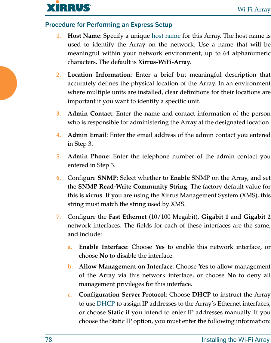 Wi-Fi Array78 Installing the Wi-Fi ArrayProcedure for Performing an Express Setup1. Host Name: Specify a unique host name for this Array. The host name is used to identify the Array on the network. Use a name that will be meaningful within your network environment, up to 64 alphanumeric characters. The default is Xirrus-WiFi-Array.2. Location Information: Enter a brief but meaningful description that accurately defines the physical location of the Array. In an environment where multiple units are installed, clear definitions for their locations are important if you want to identify a specific unit.3. Admin Contact: Enter the name and contact information of the person who is responsible for administering the Array at the designated location.4. Admin Email: Enter the email address of the admin contact you entered in Step 3.5. Admin Phone: Enter the telephone number of the admin contact you entered in Step 3.6. Configure SNMP: Select whether to Enable SNMP on the Array, and set the SNMP Read-Write Community String. The factory default value for this is xirrus. If you are using the Xirrus Management System (XMS), this string must match the string used by XMS. 7. Configure the Fast Ethernet (10/100 Megabit), Gigabit 1 and Gigabit 2network interfaces. The fields for each of these interfaces are the same, and include:a. Enable Interface: Choose Yes to enable this network interface, or choose No to disable the interface.b. Allow Management on Interface: Choose Yes to allow management of the Array via this network interface, or choose No to deny all management privileges for this interface.c. Configuration Server Protocol: Choose DHCP to instruct the Array to use DHCP to assign IP addresses to the Array’s Ethernet interfaces, or choose Static if you intend to enter IP addresses manually. If you choose the Static IP option, you must enter the following information: