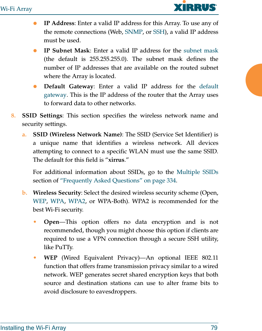 Wi-Fi ArrayInstalling the Wi-Fi Array 79zIP Address: Enter a valid IP address for this Array. To use any of the remote connections (Web, SNMP, or SSH), a valid IP address must be used.zIP Subnet Mask: Enter a valid IP address for the subnet mask(the default is 255.255.255.0). The subnet mask defines the number of IP addresses that are available on the routed subnet where the Array is located.zDefault Gateway: Enter a valid IP address for the default gateway. This is the IP address of the router that the Array uses to forward data to other networks.8. SSID Settings: This section specifies the wireless network name and security settings.a. SSID (Wireless Network Name): The SSID (Service Set Identifier) is a unique name that identifies a wireless network. All devices attempting to connect to a specific WLAN must use the same SSID. The default for this field is “xirrus.”For additional information about SSIDs, go to the Multiple SSIDssection of “Frequently Asked Questions” on page 334.b. Wireless Security: Select the desired wireless security scheme (Open, WEP, WPA, WPA2, or WPA-Both). WPA2 is recommended for the best Wi-Fi security.•Open—This option offers no data encryption and is not recommended, though you might choose this option if clients are required to use a VPN connection through a secure SSH utility, like PuTTy.•WEP (Wired Equivalent Privacy)—An optional IEEE 802.11 function that offers frame transmission privacy similar to a wired network. WEP generates secret shared encryption keys that both source and destination stations can use to alter frame bits to avoid disclosure to eavesdroppers.