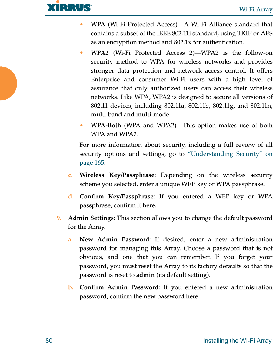 Wi-Fi Array80 Installing the Wi-Fi Array•WPA (Wi-Fi Protected Access)—A Wi-Fi Alliance standard that contains a subset of the IEEE 802.11i standard, using TKIP or AES as an encryption method and 802.1x for authentication. •WPA2 (Wi-Fi Protected Access 2)—WPA2 is the follow-on security method to WPA for wireless networks and provides stronger data protection and network access control. It offers Enterprise and consumer Wi-Fi users with a high level of assurance that only authorized users can access their wireless networks. Like WPA, WPA2 is designed to secure all versions of 802.11 devices, including 802.11a, 802.11b, 802.11g, and 802.11n, multi-band and multi-mode.•WPA-Both (WPA and WPA2)—This option makes use of both WPA and WPA2.For more information about security, including a full review of all security options and settings, go to “Understanding Security” on page 165. c. Wireless Key/Passphrase: Depending on the wireless security scheme you selected, enter a unique WEP key or WPA passphrase.d. Confirm Key/Passphrase: If you entered a WEP key or WPA passphrase, confirm it here.9. Admin Settings: This section allows you to change the default password for the Array. a. New Admin Password: If desired, enter a new administration password for managing this Array. Choose a password that is not obvious, and one that you can remember. If you forget your password, you must reset the Array to its factory defaults so that the password is reset to admin (its default setting).b. Confirm Admin Password: If you entered a new administration password, confirm the new password here.