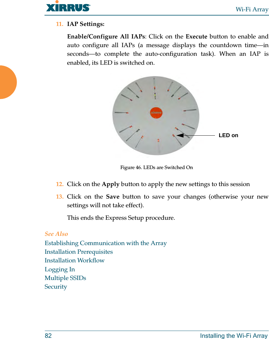 Wi-Fi Array82 Installing the Wi-Fi Array11. IAP Settings:Enable/Configure All IAPs: Click on the Execute button to enable and auto configure all IAPs (a message displays the countdown time—in seconds—to complete the auto-configuration task). When an IAP is enabled, its LED is switched on.Figure 46. LEDs are Switched On12. Click on the Apply button to apply the new settings to this session13. Click on the Save button to save your changes (otherwise your new settings will not take effect).This ends the Express Setup procedure.See AlsoEstablishing Communication with the ArrayInstallation PrerequisitesInstallation WorkflowLogging InMultiple SSIDsSecurityLED on
