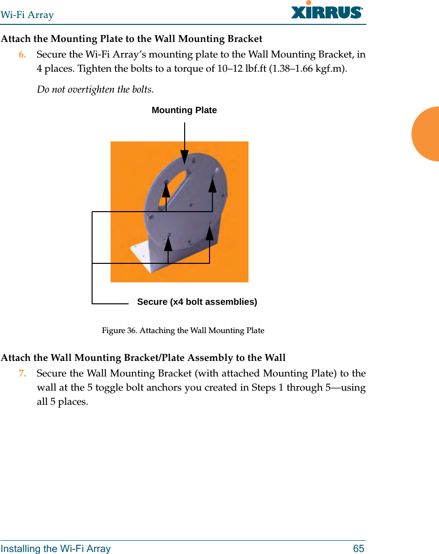 Wi-Fi ArrayInstalling the Wi-Fi Array 65Attach the Mounting Plate to the Wall Mounting Bracket6. Secure the Wi-Fi Array’s mounting plate to the Wall Mounting Bracket, in 4 places. Tighten the bolts to a torque of 10–12 lbf.ft (1.38–1.66 kgf.m). Do not overtighten the bolts. Figure 36. Attaching the Wall Mounting PlateAttach the Wall Mounting Bracket/Plate Assembly to the Wall7. Secure the Wall Mounting Bracket (with attached Mounting Plate) to the wall at the 5 toggle bolt anchors you created in Steps 1 through 5—using all 5 places.Mounting PlateSecure (x4 bolt assemblies)