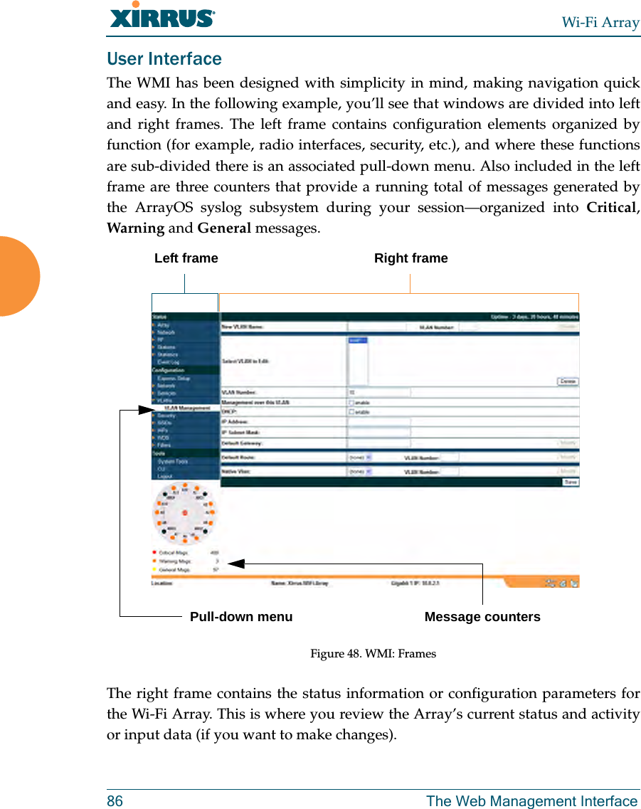 Wi-Fi Array86 The Web Management InterfaceUser Interface The WMI has been designed with simplicity in mind, making navigation quick and easy. In the following example, you’ll see that windows are divided into left and right frames. The left frame contains configuration elements organized by function (for example, radio interfaces, security, etc.), and where these functions are sub-divided there is an associated pull-down menu. Also included in the left frame are three counters that provide a running total of messages generated by the ArrayOS syslog subsystem during your session—organized into Critical, Warning and General messages.Figure 48. WMI: Frames The right frame contains the status information or configuration parameters for the Wi-Fi Array. This is where you review the Array’s current status and activity or input data (if you want to make changes).Left frame Right framePull-down menu Message counters