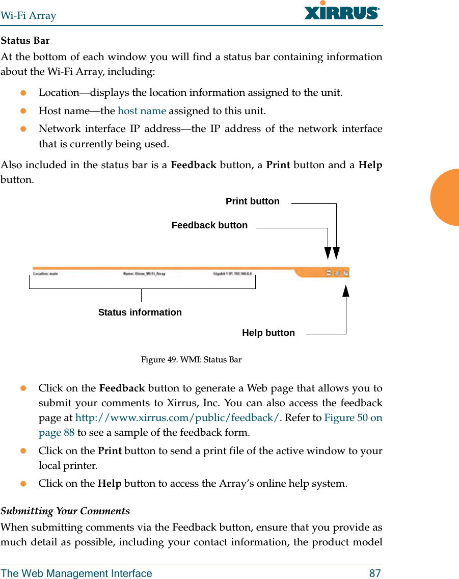 Wi-Fi ArrayThe Web Management Interface 87Status BarAt the bottom of each window you will find a status bar containing information about the Wi-Fi Array, including:zLocation—displays the location information assigned to the unit.zHost name—the host name assigned to this unit.zNetwork interface IP address—the IP address of the network interface that is currently being used.Also included in the status bar is a Feedback button, a Print button and a Helpbutton.Figure 49. WMI: Status BarzClick on the Feedback button to generate a Web page that allows you to submit your comments to Xirrus, Inc. You can also access the feedback page at http://www.xirrus.com/public/feedback/. Refer to Figure 50 on page 88 to see a sample of the feedback form.zClick on the Print button to send a print file of the active window to your local printer.zClick on the Help button to access the Array’s online help system.Submitting Your CommentsWhen submitting comments via the Feedback button, ensure that you provide as much detail as possible, including your contact information, the product model Status informationPrint buttonHelp buttonFeedback button