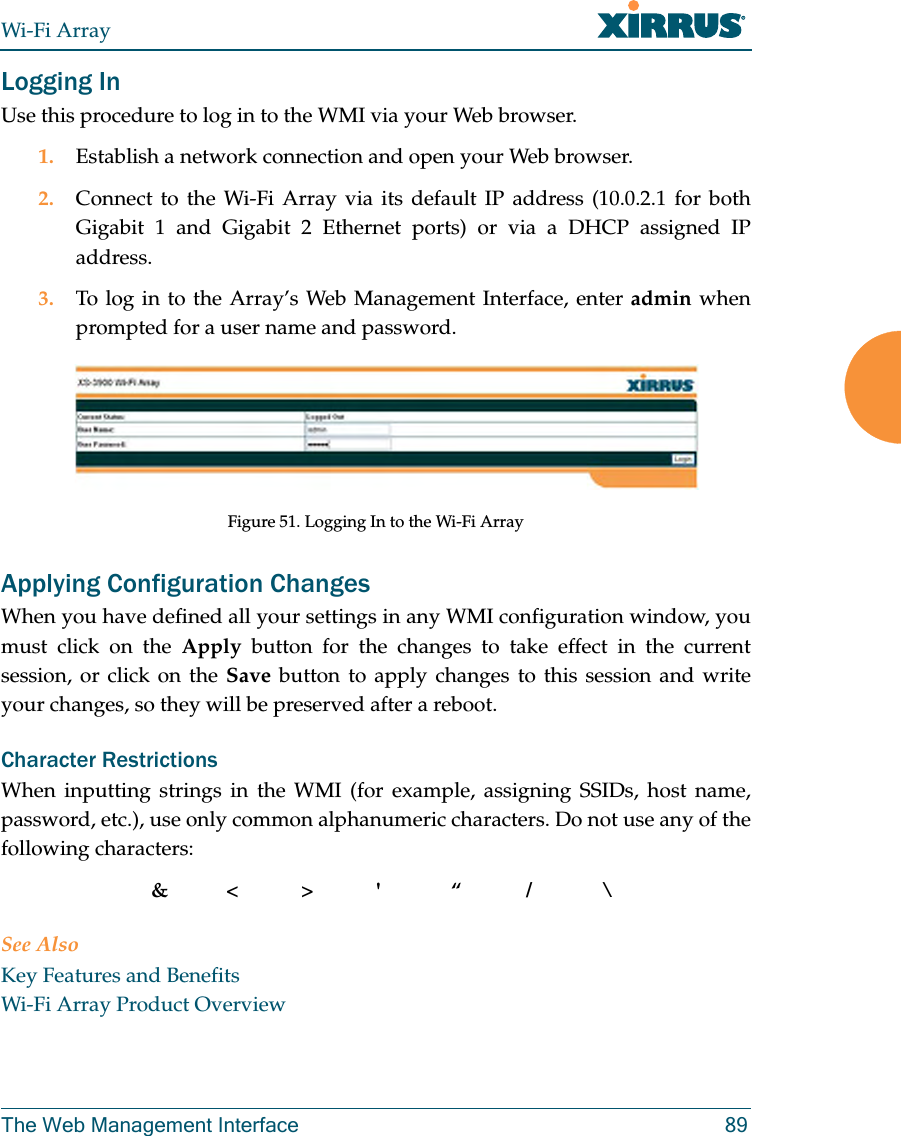 Wi-Fi ArrayThe Web Management Interface 89Logging InUse this procedure to log in to the WMI via your Web browser. 1. Establish a network connection and open your Web browser.2. Connect to the Wi-Fi Array via its default IP address (10.0.2.1 for both Gigabit 1 and Gigabit 2 Ethernet ports) or via a DHCP assigned IP address.3. To log in to the Array’s Web Management Interface, enter admin when prompted for a user name and password.Figure 51. Logging In to the Wi-Fi ArrayApplying Configuration ChangesWhen you have defined all your settings in any WMI configuration window, you must click on the Apply button for the changes to take effect in the current session, or click on the Save button to apply changes to this session and write your changes, so they will be preserved after a reboot. Character RestrictionsWhen inputting strings in the WMI (for example, assigning SSIDs, host name, password, etc.), use only common alphanumeric characters. Do not use any of the following characters:&<>' “/ \See AlsoKey Features and BenefitsWi-Fi Array Product Overview