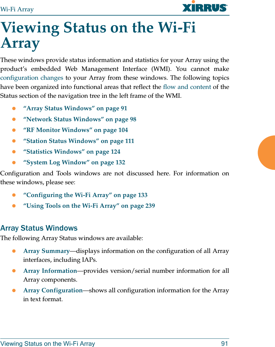 Wi-Fi ArrayViewing Status on the Wi-Fi Array 91Viewing Status on the Wi-Fi ArrayThese windows provide status information and statistics for your Array using the product’s embedded Web Management Interface (WMI). You cannot make configuration changes to your Array from these windows. The following topics have been organized into functional areas that reflect the flow and content of the Status section of the navigation tree in the left frame of the WMI. z“Array Status Windows” on page 91z“Network Status Windows” on page 98z“RF Monitor Windows” on page 104z“Station Status Windows” on page 111z“Statistics Windows” on page 124z“System Log Window” on page 132Configuration and Tools windows are not discussed here. For information on these windows, please see:z“Configuring the Wi-Fi Array” on page 133z“Using Tools on the Wi-Fi Array” on page 239Array Status WindowsThe following Array Status windows are available:zArray Summary—displays information on the configuration of all Array interfaces, including IAPs. zArray Information—provides version/serial number information for all Array components. zArray Configuration—shows all configuration information for the Array in text format.