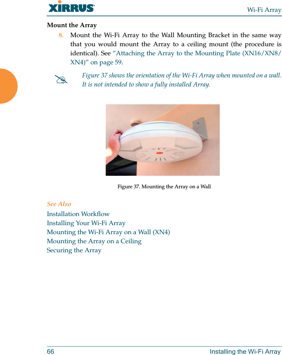 Wi-Fi Array66 Installing the Wi-Fi ArrayMount the Array8. Mount the Wi-Fi Array to the Wall Mounting Bracket in the same way that you would mount the Array to a ceiling mount (the procedure is identical). See “Attaching the Array to the Mounting Plate (XN16/XN8/XN4)” on page 59. Figure 37. Mounting the Array on a WallSee AlsoInstallation WorkflowInstalling Your Wi-Fi ArrayMounting the Wi-Fi Array on a Wall (XN4)Mounting the Array on a CeilingSecuring the Array#Figure 37 shows the orientation of the Wi-Fi Array when mounted on a wall. It is not intended to show a fully installed Array.