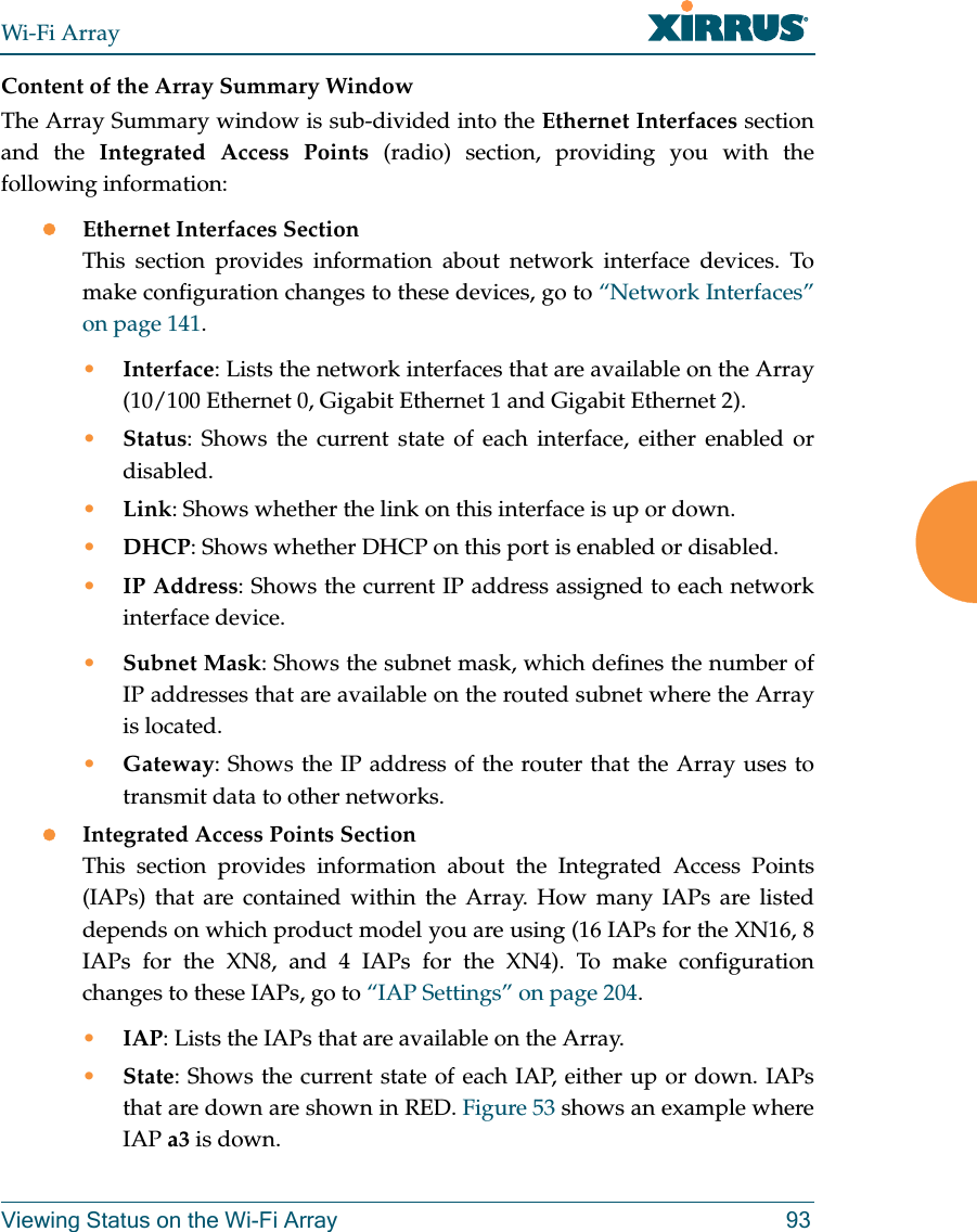 Wi-Fi ArrayViewing Status on the Wi-Fi Array 93Content of the Array Summary WindowThe Array Summary window is sub-divided into the Ethernet Interfaces section and the Integrated Access Points (radio) section, providing you with the following information:zEthernet Interfaces SectionThis section provides information about network interface devices. To make configuration changes to these devices, go to “Network Interfaces” on page 141.•Interface: Lists the network interfaces that are available on the Array (10/100 Ethernet 0, Gigabit Ethernet 1 and Gigabit Ethernet 2).•Status: Shows the current state of each interface, either enabled or disabled.•Link: Shows whether the link on this interface is up or down. •DHCP: Shows whether DHCP on this port is enabled or disabled.•IP Address: Shows the current IP address assigned to each network interface device.•Subnet Mask: Shows the subnet mask, which defines the number of IP addresses that are available on the routed subnet where the Array is located.•Gateway: Shows the IP address of the router that the Array uses to transmit data to other networks.zIntegrated Access Points SectionThis section provides information about the Integrated Access Points (IAPs) that are contained within the Array. How many IAPs are listed depends on which product model you are using (16 IAPs for the XN16, 8 IAPs for the XN8, and 4 IAPs for the XN4). To make configuration changes to these IAPs, go to “IAP Settings” on page 204.•IAP: Lists the IAPs that are available on the Array.•State: Shows the current state of each IAP, either up or down. IAPs that are down are shown in RED. Figure 53 shows an example where IAP a3 is down.