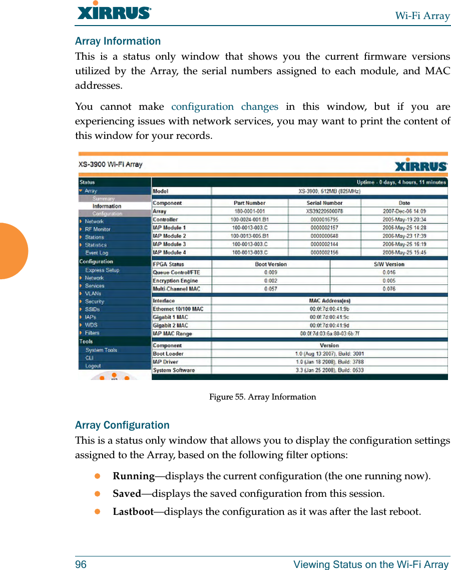 Wi-Fi Array96 Viewing Status on the Wi-Fi ArrayArray InformationThis is a status only window that shows you the current firmware versions utilized by the Array, the serial numbers assigned to each module, and MAC addresses.You cannot make configuration changes in this window, but if you are experiencing issues with network services, you may want to print the content of this window for your records.Figure 55. Array InformationArray ConfigurationThis is a status only window that allows you to display the configuration settings assigned to the Array, based on the following filter options: zRunning—displays the current configuration (the one running now).zSaved—displays the saved configuration from this session.zLastboot—displays the configuration as it was after the last reboot.