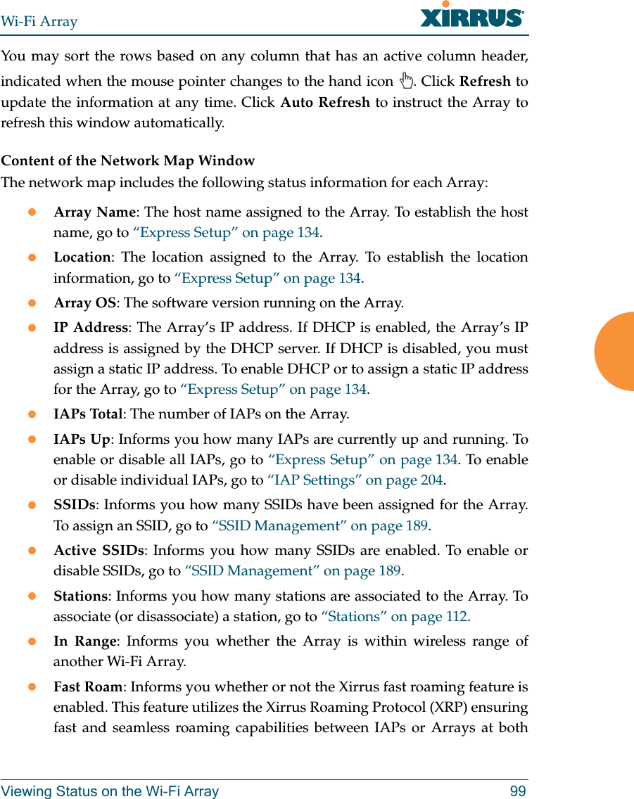 Wi-Fi ArrayViewing Status on the Wi-Fi Array 99You may sort the rows based on any column that has an active column header, indicated when the mouse pointer changes to the hand icon . Click Refresh to update the information at any time. Click Auto Refresh to instruct the Array to refresh this window automatically.Content of the Network Map WindowThe network map includes the following status information for each Array:zArray Name: The host name assigned to the Array. To establish the host name, go to “Express Setup” on page 134.zLocation: The location assigned to the Array. To establish the location information, go to “Express Setup” on page 134.zArray OS: The software version running on the Array.zIP Address: The Array’s IP address. If DHCP is enabled, the Array’s IP address is assigned by the DHCP server. If DHCP is disabled, you must assign a static IP address. To enable DHCP or to assign a static IP address for the Array, go to “Express Setup” on page 134.zIAPs Total: The number of IAPs on the Array.zIAPs Up: Informs you how many IAPs are currently up and running. To enable or disable all IAPs, go to “Express Setup” on page 134. To enable or disable individual IAPs, go to “IAP Settings” on page 204.zSSIDs: Informs you how many SSIDs have been assigned for the Array. To assign an SSID, go to “SSID Management” on page 189.zActive SSIDs: Informs you how many SSIDs are enabled. To enable or disable SSIDs, go to “SSID Management” on page 189.zStations: Informs you how many stations are associated to the Array. To associate (or disassociate) a station, go to “Stations” on page 112.zIn Range: Informs you whether the Array is within wireless range of another Wi-Fi Array.zFast Roam: Informs you whether or not the Xirrus fast roaming feature is enabled. This feature utilizes the Xirrus Roaming Protocol (XRP) ensuring fast and seamless roaming capabilities between IAPs or Arrays at both