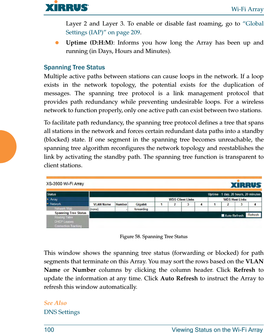 Wi-Fi Array100 Viewing Status on the Wi-Fi ArrayLayer 2 and Layer 3. To enable or disable fast roaming, go to “Global Settings (IAP)” on page 209.zUptime (D:H:M): Informs you how long the Array has been up and running (in Days, Hours and Minutes).Spanning Tree StatusMultiple active paths between stations can cause loops in the network. If a loop exists in the network topology, the potential exists for the duplication of messages. The spanning tree protocol is a link management protocol that provides path redundancy while preventing undesirable loops. For a wireless network to function properly, only one active path can exist between two stations. To facilitate path redundancy, the spanning tree protocol defines a tree that spans all stations in the network and forces certain redundant data paths into a standby (blocked) state. If one segment in the spanning tree becomes unreachable, the spanning tree algorithm reconfigures the network topology and reestablishes the link by activating the standby path. The spanning tree function is transparent to client stations.Figure 58. Spanning Tree StatusThis window shows the spanning tree status (forwarding or blocked) for path segments that terminate on this Array. You may sort the rows based on the VLAN Name or Number columns by clicking the column header. Click Refresh to update the information at any time. Click Auto Refresh to instruct the Array to refresh this window automatically.See AlsoDNS Settings