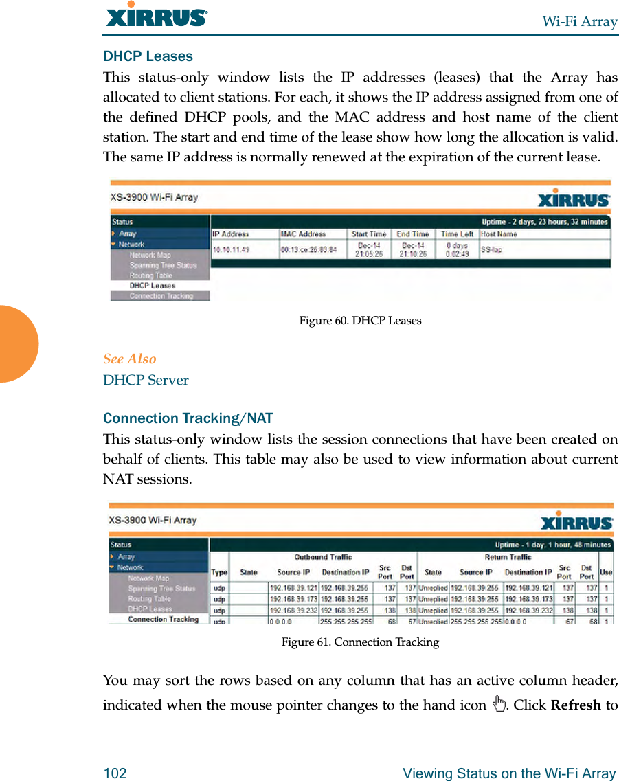 Wi-Fi Array102 Viewing Status on the Wi-Fi ArrayDHCP LeasesThis status-only window lists the IP addresses (leases) that the Array has allocated to client stations. For each, it shows the IP address assigned from one of the defined DHCP pools, and the MAC address and host name of the client station. The start and end time of the lease show how long the allocation is valid. The same IP address is normally renewed at the expiration of the current lease. Figure 60. DHCP Leases See AlsoDHCP ServerConnection Tracking/NATThis status-only window lists the session connections that have been created on behalf of clients. This table may also be used to view information about current NAT sessions. Figure 61. Connection TrackingYou may sort the rows based on any column that has an active column header, indicated when the mouse pointer changes to the hand icon . Click Refresh to