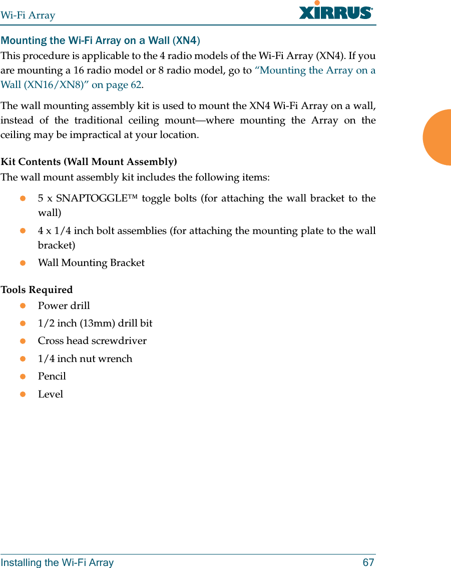 Wi-Fi ArrayInstalling the Wi-Fi Array 67Mounting the Wi-Fi Array on a Wall (XN4)This procedure is applicable to the 4 radio models of the Wi-Fi Array (XN4). If you are mounting a 16 radio model or 8 radio model, go to “Mounting the Array on a Wall (XN16/XN8)” on page 62. The wall mounting assembly kit is used to mount the XN4 Wi-Fi Array on a wall, instead of the traditional ceiling mount—where mounting the Array on the ceiling may be impractical at your location.Kit Contents (Wall Mount Assembly)The wall mount assembly kit includes the following items:z5 x SNAPTOGGLE™ toggle bolts (for attaching the wall bracket to the wall)z4 x 1/4 inch bolt assemblies (for attaching the mounting plate to the wall bracket)zWall Mounting BracketTools RequiredzPower drillz1/2 inch (13mm) drill bitzCross head screwdriverz1/4 inch nut wrenchzPencilzLevel