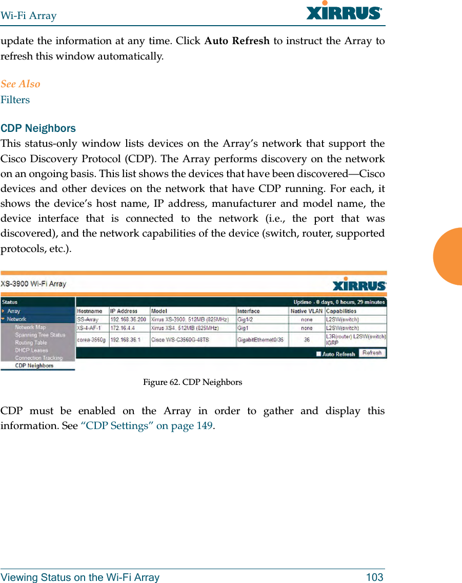 Wi-Fi ArrayViewing Status on the Wi-Fi Array 103update the information at any time. Click Auto Refresh to instruct the Array to refresh this window automatically.See AlsoFiltersCDP NeighborsThis status-only window lists devices on the Array’s network that support the Cisco Discovery Protocol (CDP). The Array performs discovery on the network on an ongoing basis. This list shows the devices that have been discovered—Cisco devices and other devices on the network that have CDP running. For each, it shows the device’s host name, IP address, manufacturer and model name, the device interface that is connected to the network (i.e., the port that was discovered), and the network capabilities of the device (switch, router, supported protocols, etc.). Figure 62. CDP NeighborsCDP must be enabled on the Array in order to gather and display this information. See “CDP Settings” on page 149.