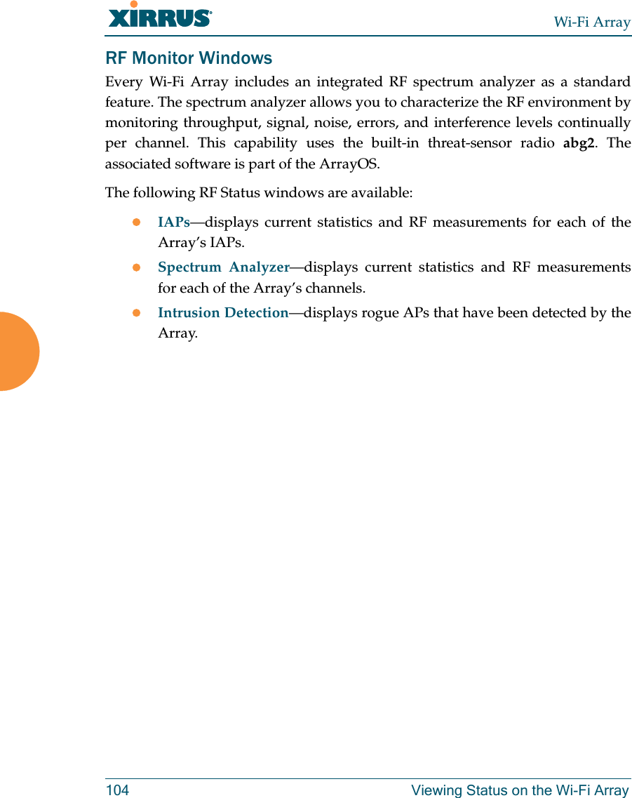 Wi-Fi Array104 Viewing Status on the Wi-Fi ArrayRF Monitor WindowsEvery Wi-Fi Array includes an integrated RF spectrum analyzer as a standard feature. The spectrum analyzer allows you to characterize the RF environment by monitoring throughput, signal, noise, errors, and interference levels continually per channel. This capability uses the built-in threat-sensor radio abg2. The associated software is part of the ArrayOS. The following RF Status windows are available:zIAPs—displays current statistics and RF measurements for each of the Array’s IAPs. zSpectrum Analyzer—displays current statistics and RF measurements for each of the Array’s channels. zIntrusion Detection—displays rogue APs that have been detected by the Array.