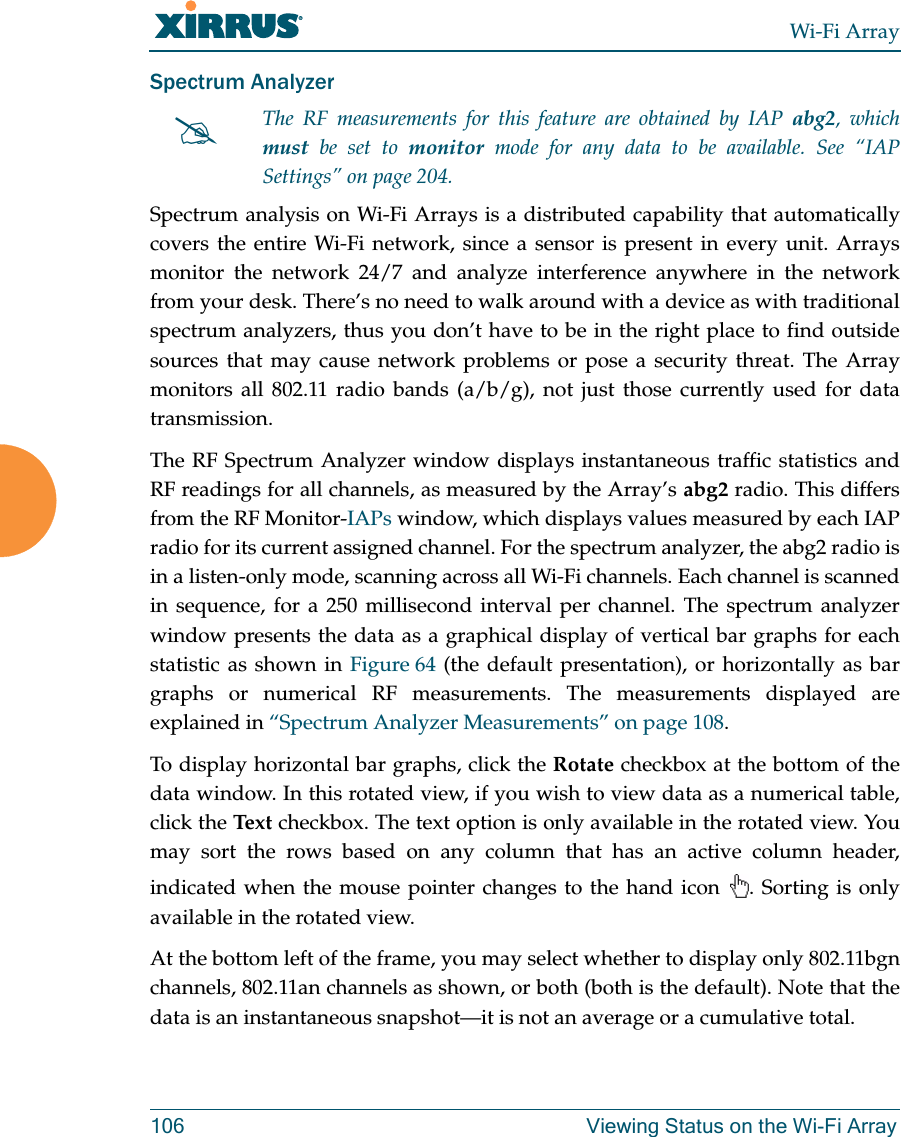 Wi-Fi Array106 Viewing Status on the Wi-Fi ArraySpectrum Analyzer Spectrum analysis on Wi-Fi Arrays is a distributed capability that automatically covers the entire Wi-Fi network, since a sensor is present in every unit. Arrays monitor the network 24/7 and analyze interference anywhere in the network from your desk. There’s no need to walk around with a device as with traditional spectrum analyzers, thus you don’t have to be in the right place to find outside sources that may cause network problems or pose a security threat. The Array monitors all 802.11 radio bands (a/b/g), not just those currently used for data transmission. The RF Spectrum Analyzer window displays instantaneous traffic statistics and RF readings for all channels, as measured by the Array’s abg2 radio. This differs from the RF Monitor-IAPs window, which displays values measured by each IAP radio for its current assigned channel. For the spectrum analyzer, the abg2 radio is in a listen-only mode, scanning across all Wi-Fi channels. Each channel is scanned in sequence, for a 250 millisecond interval per channel. The spectrum analyzer window presents the data as a graphical display of vertical bar graphs for each statistic as shown in Figure 64 (the default presentation), or horizontally as bar graphs or numerical RF measurements. The measurements displayed are explained in “Spectrum Analyzer Measurements” on page 108. To display horizontal bar graphs, click the Rotate checkbox at the bottom of the data window. In this rotated view, if you wish to view data as a numerical table, click the Tex t checkbox. The text option is only available in the rotated view. You may sort the rows based on any column that has an active column header, indicated when the mouse pointer changes to the hand icon . Sorting is only available in the rotated view. At the bottom left of the frame, you may select whether to display only 802.11bgnchannels, 802.11an channels as shown, or both (both is the default). Note that the data is an instantaneous snapshot—it is not an average or a cumulative total. #The RF measurements for this feature are obtained by IAP abg2, which must be set to monitor mode for any data to be available. See “IAP Settings” on page 204.