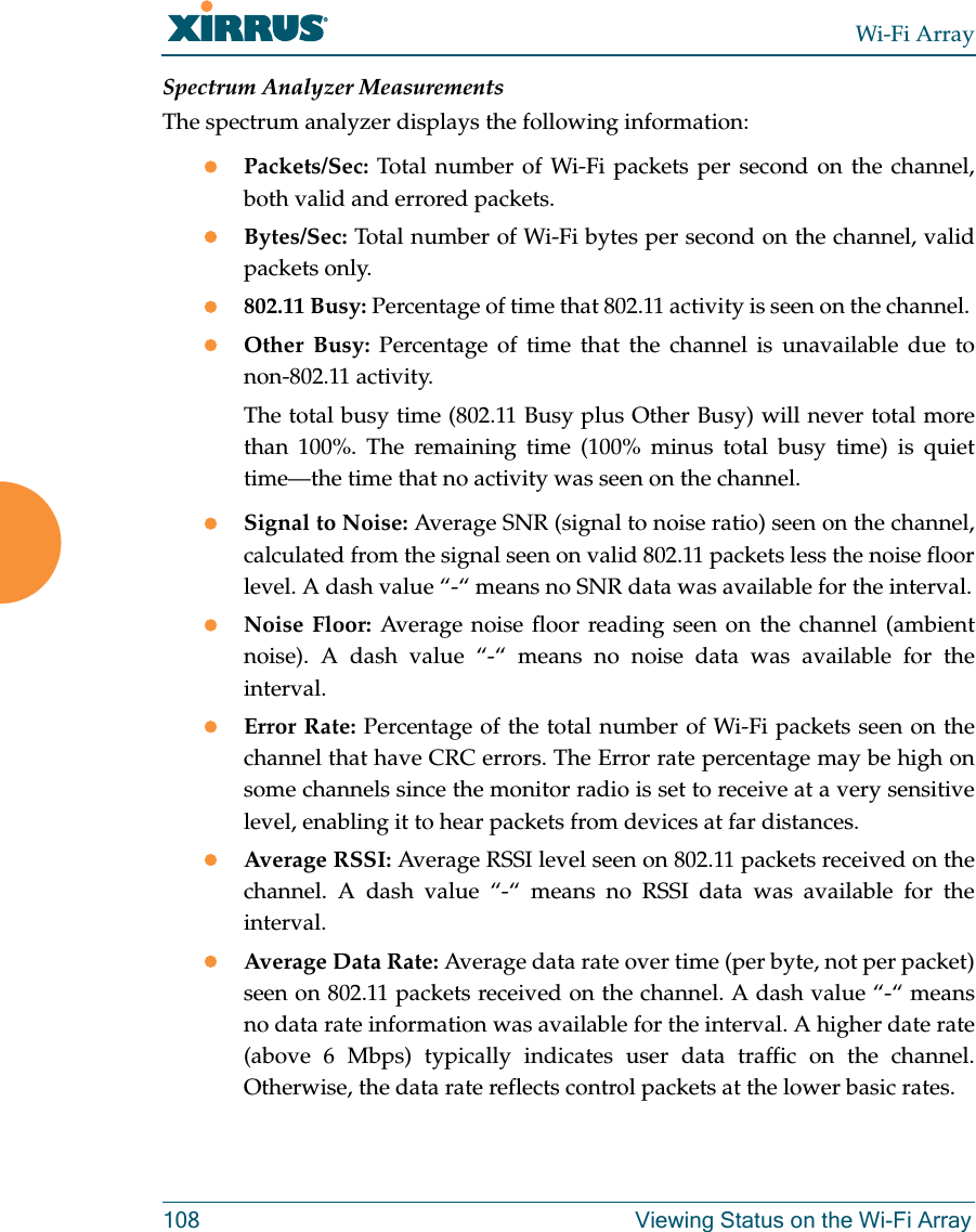 Wi-Fi Array108 Viewing Status on the Wi-Fi ArraySpectrum Analyzer MeasurementsThe spectrum analyzer displays the following information:zPackets/Sec: Total number of Wi-Fi packets per second on the channel, both valid and errored packets. zBytes/Sec: Total number of Wi-Fi bytes per second on the channel, valid packets only.z802.11 Busy: Percentage of time that 802.11 activity is seen on the channel. zOther Busy: Percentage of time that the channel is unavailable due to non-802.11 activity. The total busy time (802.11 Busy plus Other Busy) will never total more than 100%. The remaining time (100% minus total busy time) is quiet time—the time that no activity was seen on the channel.zSignal to Noise: Average SNR (signal to noise ratio) seen on the channel, calculated from the signal seen on valid 802.11 packets less the noise floor level. A dash value “-“ means no SNR data was available for the interval.zNoise Floor: Average noise floor reading seen on the channel (ambient noise). A dash value “-“ means no noise data was available for the interval.zError Rate: Percentage of the total number of Wi-Fi packets seen on the channel that have CRC errors. The Error rate percentage may be high on some channels since the monitor radio is set to receive at a very sensitive level, enabling it to hear packets from devices at far distances.zAverage RSSI: Average RSSI level seen on 802.11 packets received on the channel. A dash value “-“ means no RSSI data was available for the interval.zAverage Data Rate: Average data rate over time (per byte, not per packet) seen on 802.11 packets received on the channel. A dash value “-“ means no data rate information was available for the interval. A higher date rate (above 6 Mbps) typically indicates user data traffic on the channel. Otherwise, the data rate reflects control packets at the lower basic rates.