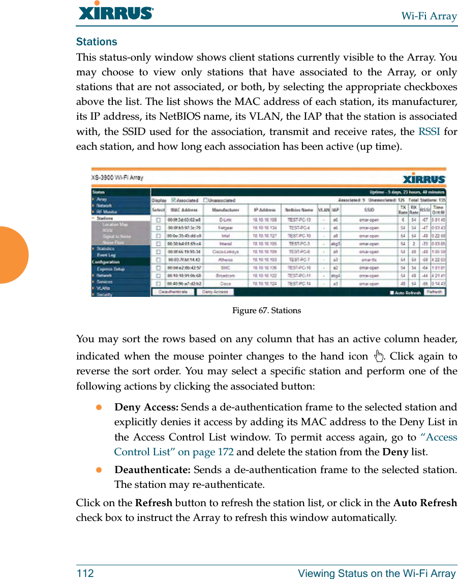 Wi-Fi Array112 Viewing Status on the Wi-Fi ArrayStationsThis status-only window shows client stations currently visible to the Array. You may choose to view only stations that have associated to the Array, or only stations that are not associated, or both, by selecting the appropriate checkboxesabove the list. The list shows the MAC address of each station, its manufacturer, its IP address, its NetBIOS name, its VLAN, the IAP that the station is associated with, the SSID used for the association, transmit and receive rates, the RSSI for each station, and how long each association has been active (up time).Figure 67. Stations You may sort the rows based on any column that has an active column header, indicated when the mouse pointer changes to the hand icon . Click again to reverse the sort order. You may select a specific station and perform one of the following actions by clicking the associated button:zDeny Access: Sends a de-authentication frame to the selected station and explicitly denies it access by adding its MAC address to the Deny List in the Access Control List window. To permit access again, go to “Access Control List” on page 172 and delete the station from the Deny list.zDeauthenticate: Sends a de-authentication frame to the selected station. The station may re-authenticate. Click on the Refresh button to refresh the station list, or click in the Auto Refreshcheck box to instruct the Array to refresh this window automatically.
