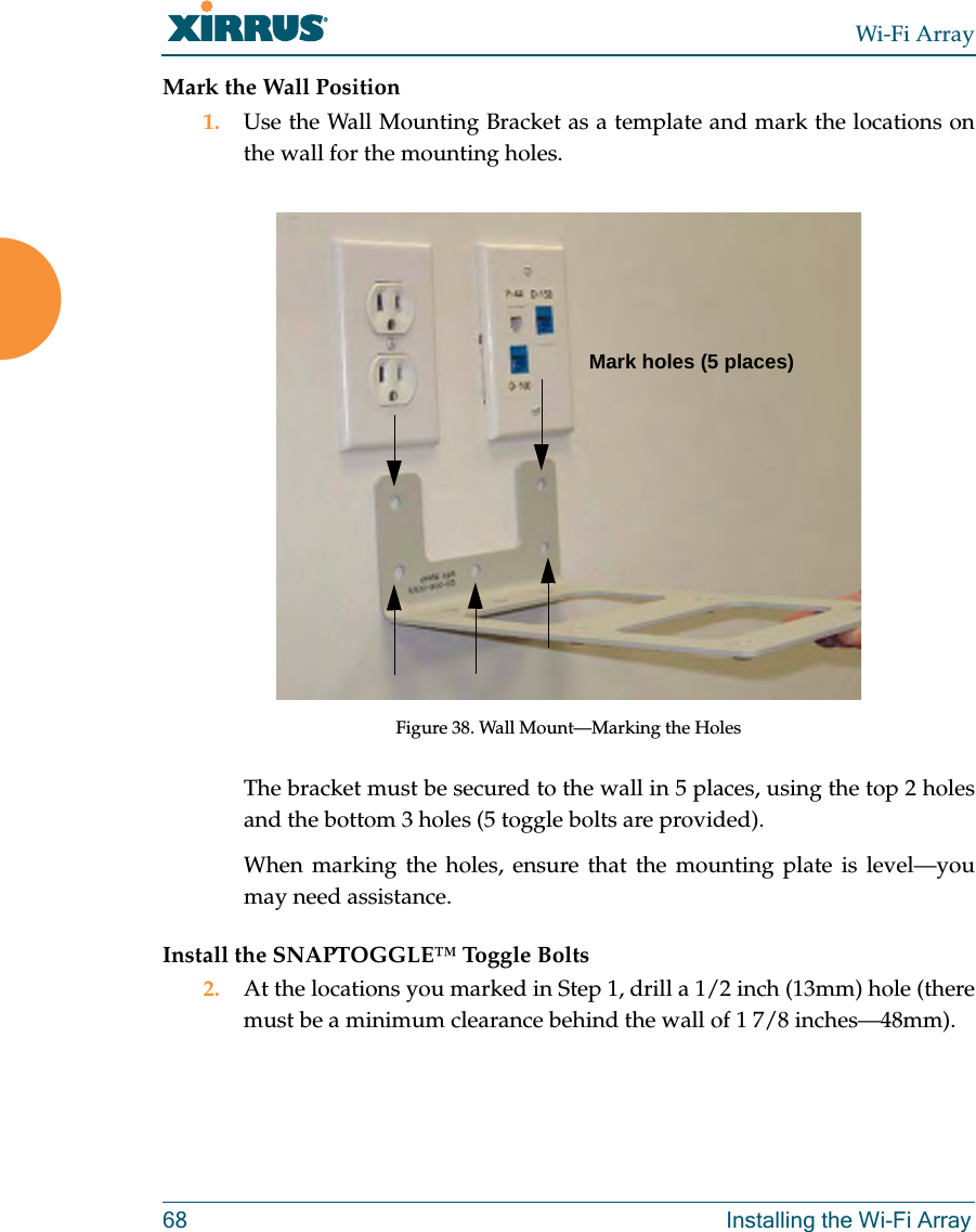 Wi-Fi Array68 Installing the Wi-Fi ArrayMark the Wall Position1. Use the Wall Mounting Bracket as a template and mark the locations on the wall for the mounting holes. Figure 38. Wall Mount—Marking the HolesThe bracket must be secured to the wall in 5 places, using the top 2 holes and the bottom 3 holes (5 toggle bolts are provided).When marking the holes, ensure that the mounting plate is level—you may need assistance.Install the SNAPTOGGLE™ Toggle Bolts2. At the locations you marked in Step 1, drill a 1/2 inch (13mm) hole (there must be a minimum clearance behind the wall of 1 7/8 inches—48mm).Mark holes (5 places)