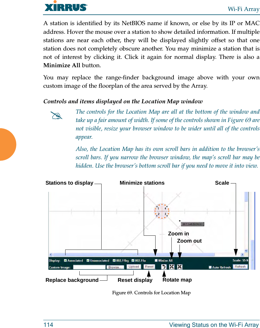 Wi-Fi Array114 Viewing Status on the Wi-Fi ArrayA station is identified by its NetBIOS name if known, or else by its IP or MAC address. Hover the mouse over a station to show detailed information. If multiple stations are near each other, they will be displayed slightly offset so that one station does not completely obscure another. You may minimize a station that is not of interest by clicking it. Click it again for normal display. There is also a Minimize All button. You may replace the range-finder background image above with your own custom image of the floorplan of the area served by the Array. Controls and items displayed on the Location Map window Figure 69. Controls for Location Map#The controls for the Location Map are all at the bottom of the window and take up a fair amount of width. If some of the controls shown in Figure 69 are not visible, resize your browser window to be wider until all of the controls appear. Also, the Location Map has its own scroll bars in addition to the browser’s scroll bars. If you narrow the browser window, the map’s scroll bar may be hidden. Use the browser’s bottom scroll bar if you need to move it into view. Stations to display ScaleReplace backgroundMinimize stationsReset display Rotate mapZoom in Zoom out