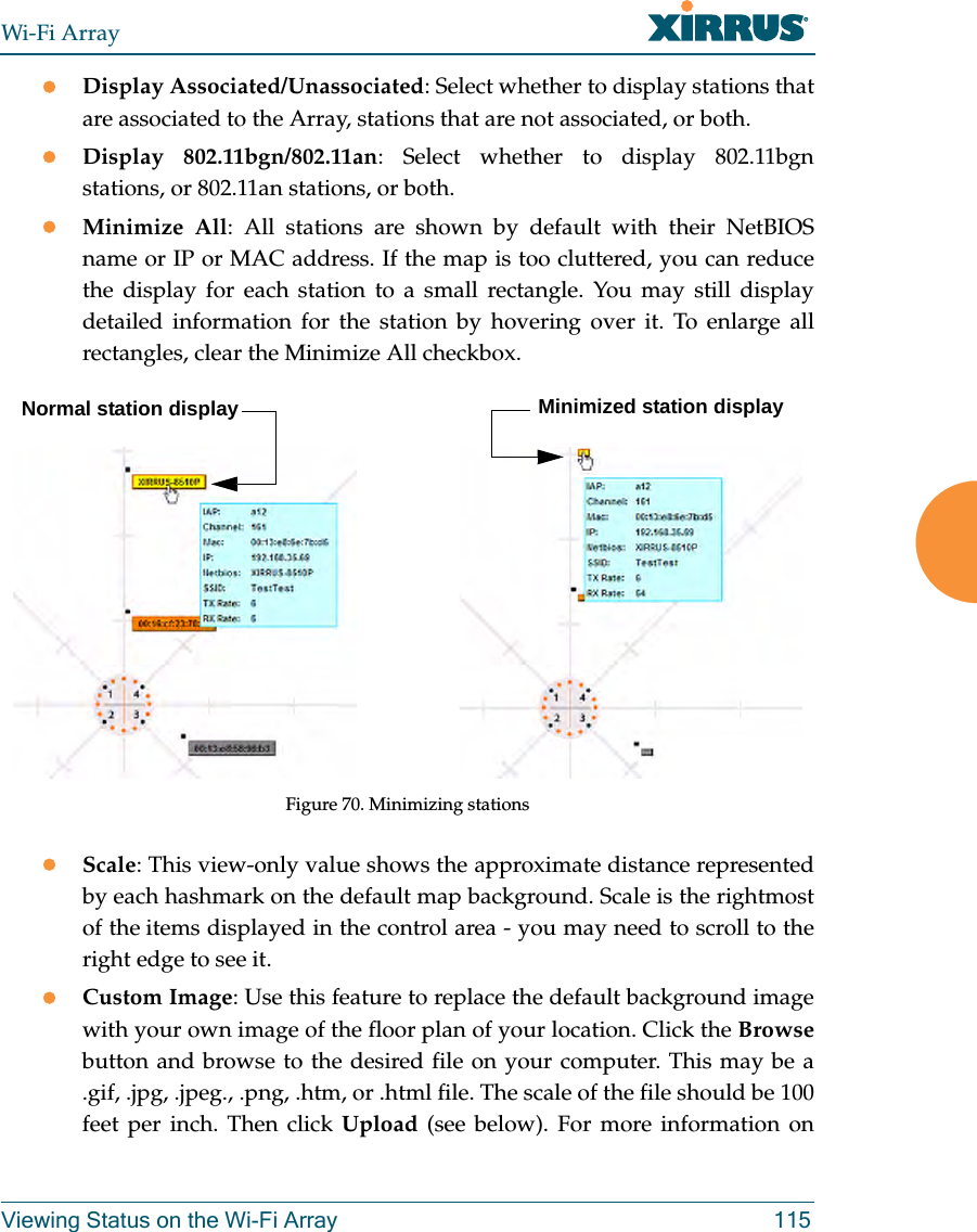 Wi-Fi ArrayViewing Status on the Wi-Fi Array 115zDisplay Associated/Unassociated: Select whether to display stations that are associated to the Array, stations that are not associated, or both. zDisplay 802.11bgn/802.11an: Select whether to display 802.11bgnstations, or 802.11an stations, or both.zMinimize All: All stations are shown by default with their NetBIOS name or IP or MAC address. If the map is too cluttered, you can reduce the display for each station to a small rectangle. You may still display detailed information for the station by hovering over it. To enlarge all rectangles, clear the Minimize All checkbox. Figure 70. Minimizing stationszScale: This view-only value shows the approximate distance represented by each hashmark on the default map background. Scale is the rightmost of the items displayed in the control area - you may need to scroll to the right edge to see it. zCustom Image: Use this feature to replace the default background image with your own image of the floor plan of your location. Click the Browsebutton and browse to the desired file on your computer. This may be a .gif, .jpg, .jpeg., .png, .htm, or .html file. The scale of the file should be 100 feet per inch. Then click Upload (see below). For more information on Normal station display Minimized station display