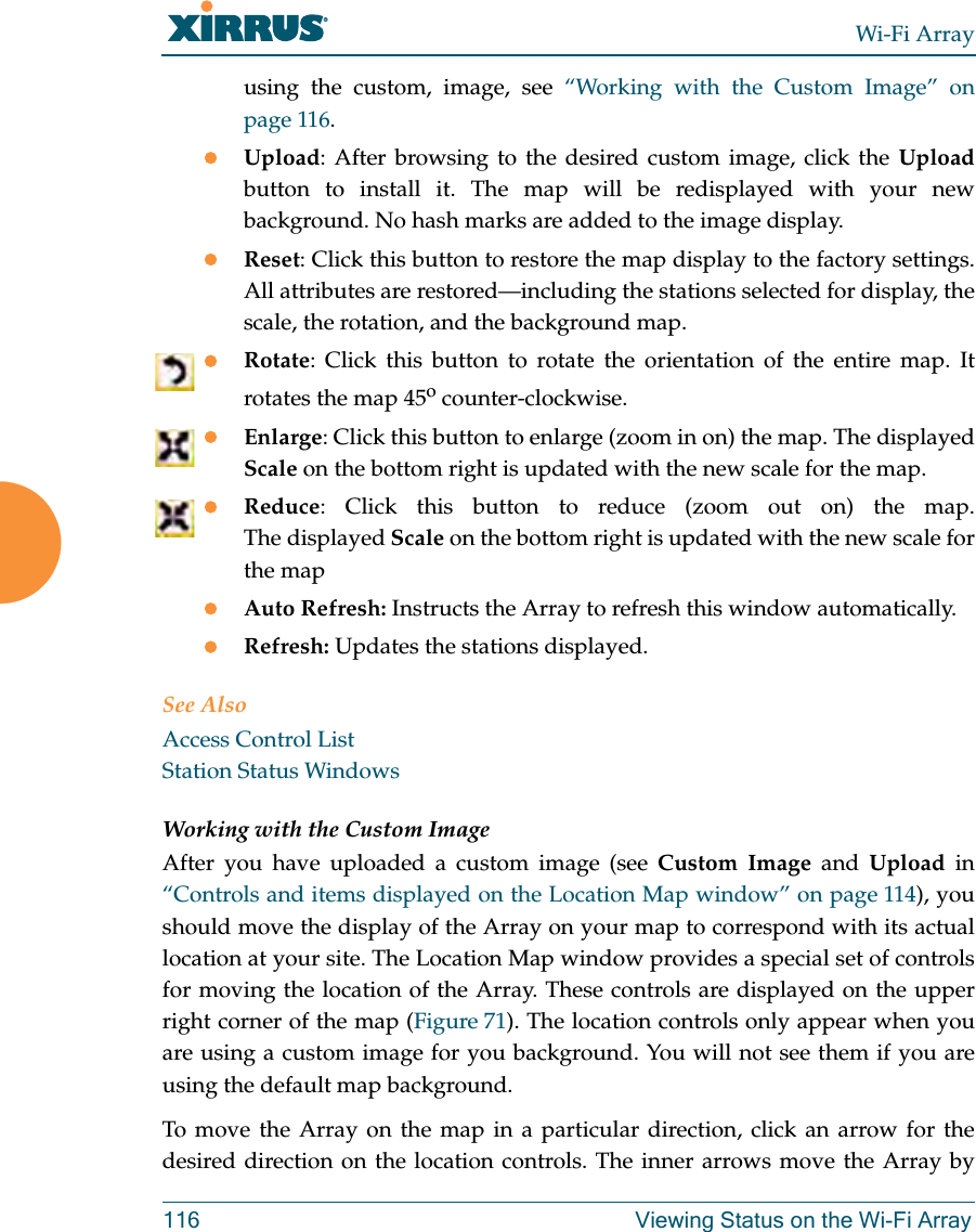 Wi-Fi Array116 Viewing Status on the Wi-Fi Arrayusing the custom, image, see “Working with the Custom Image” on page 116. zUpload: After browsing to the desired custom image, click the Uploadbutton to install it. The map will be redisplayed with your new background. No hash marks are added to the image display. zReset: Click this button to restore the map display to the factory settings. All attributes are restored—including the stations selected for display, the scale, the rotation, and the background map. zRotate: Click this button to rotate the orientation of the entire map. It rotates the map 45o counter-clockwise. zEnlarge: Click this button to enlarge (zoom in on) the map. The displayed Scale on the bottom right is updated with the new scale for the map. zReduce: Click this button to reduce (zoom out on) the map. The displayed Scale on the bottom right is updated with the new scale for the map zAuto Refresh: Instructs the Array to refresh this window automatically. zRefresh: Updates the stations displayed. See AlsoAccess Control ListStation Status WindowsWorking with the Custom ImageAfter you have uploaded a custom image (see Custom Image and Upload in “Controls and items displayed on the Location Map window” on page 114), you should move the display of the Array on your map to correspond with its actual location at your site. The Location Map window provides a special set of controls for moving the location of the Array. These controls are displayed on the upper right corner of the map (Figure 71). The location controls only appear when youare using a custom image for you background. You will not see them if you are using the default map background. To move the Array on the map in a particular direction, click an arrow for the desired direction on the location controls. The inner arrows move the Array by