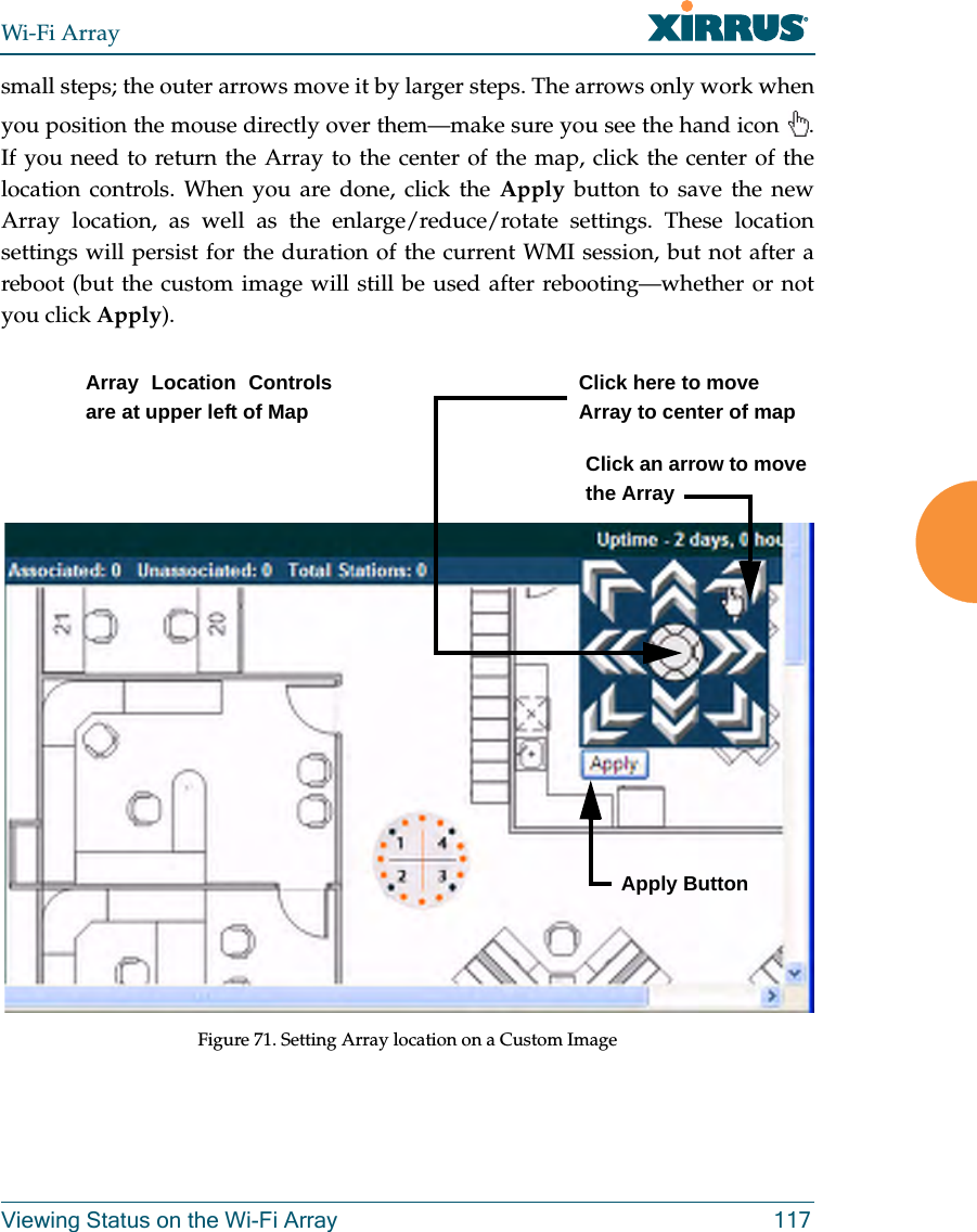Wi-Fi ArrayViewing Status on the Wi-Fi Array 117small steps; the outer arrows move it by larger steps. The arrows only work when you position the mouse directly over them—make sure you see the hand icon . If you need to return the Array to the center of the map, click the center of the location controls. When you are done, click the Apply button to save the new Array location, as well as the enlarge/reduce/rotate settings. These location settings will persist for the duration of the current WMI session, but not after a reboot (but the custom image will still be used after rebooting—whether or not you click Apply). Figure 71. Setting Array location on a Custom ImageClick an arrow to move the ArrayArray Location Controls are at upper left of MapClick here to move Array to center of mapApply Button