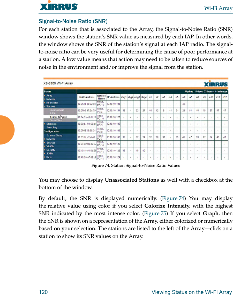 Wi-Fi Array120 Viewing Status on the Wi-Fi ArraySignal-to-Noise Ratio (SNR)For each station that is associated to the Array, the Signal-to-Noise Ratio (SNR) window shows the station’s SNR value as measured by each IAP. In other words, the window shows the SNR of the station’s signal at each IAP radio. The signal-to-noise ratio can be very useful for determining the cause of poor performance at a station. A low value means that action may need to be taken to reduce sources of noise in the environment and/or improve the signal from the station. Figure 74. Station Signal-to-Noise Ratio Values You may choose to display Unassociated Stations as well with a checkbox at the bottom of the window.By default, the SNR is displayed numerically. (Figure 74) You may display the relative value using color if you select Colorize Intensity, with the highest SNR indicated by the most intense color. (Figure 75) If you select Graph, then the SNR is shown on a representation of the Array, either colorized or numerically based on your selection. The stations are listed to the left of the Array—click on a station to show its SNR values on the Array.