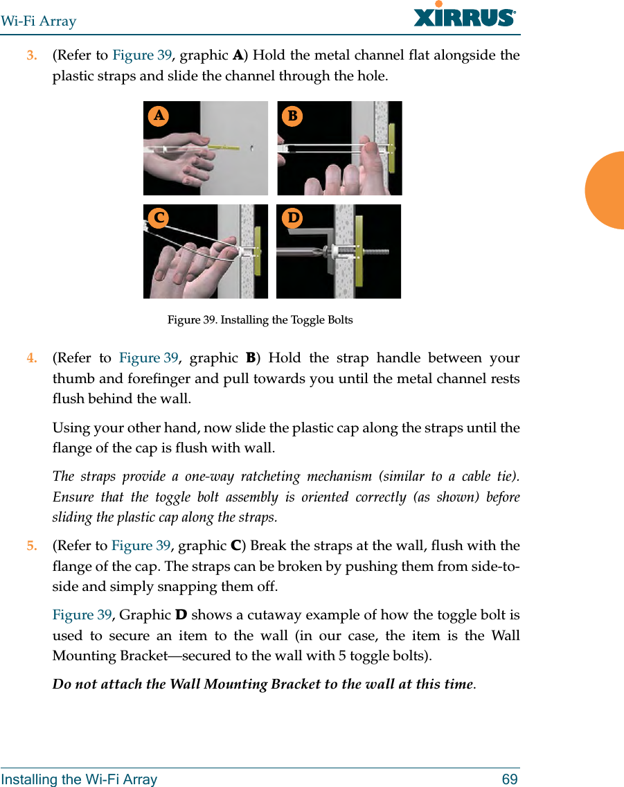 Wi-Fi ArrayInstalling the Wi-Fi Array 693. (Refer to Figure 39, graphic A) Hold the metal channel flat alongside the plastic straps and slide the channel through the hole.Figure 39. Installing the Toggle Bolts4. (Refer to Figure 39, graphic B) Hold the strap handle between your thumb and forefinger and pull towards you until the metal channel rests flush behind the wall.Using your other hand, now slide the plastic cap along the straps until the flange of the cap is flush with wall.The straps provide a one-way ratcheting mechanism (similar to a cable tie). Ensure that the toggle bolt assembly is oriented correctly (as shown) before sliding the plastic cap along the straps.5. (Refer to Figure 39, graphic C) Break the straps at the wall, flush with the flange of the cap. The straps can be broken by pushing them from side-to-side and simply snapping them off.Figure 39, Graphic D shows a cutaway example of how the toggle bolt is used to secure an item to the wall (in our case, the item is the Wall Mounting Bracket—secured to the wall with 5 toggle bolts).Do not attach the Wall Mounting Bracket to the wall at this time.ABC D