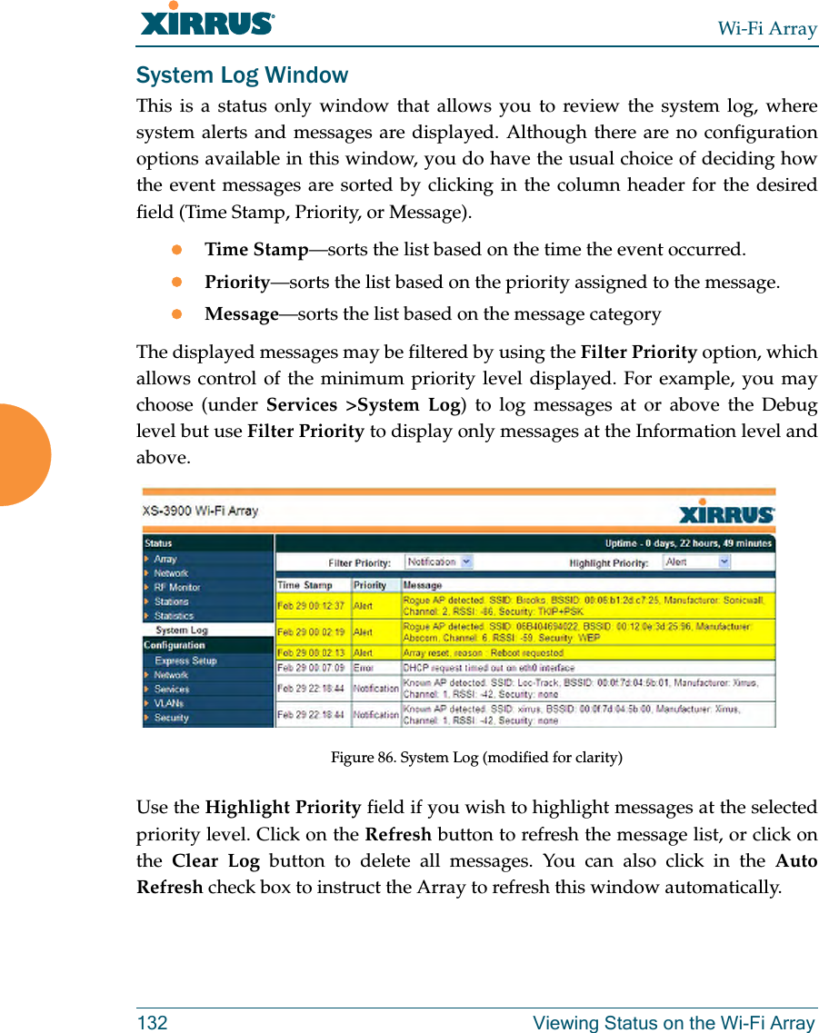 Wi-Fi Array132 Viewing Status on the Wi-Fi ArraySystem Log WindowThis is a status only window that allows you to review the system log, where system alerts and messages are displayed. Although there are no configuration options available in this window, you do have the usual choice of deciding how the event messages are sorted by clicking in the column header for the desired field (Time Stamp, Priority, or Message).zTime Stamp—sorts the list based on the time the event occurred.zPriority—sorts the list based on the priority assigned to the message.zMessage—sorts the list based on the message categoryThe displayed messages may be filtered by using the Filter Priority option, which allows control of the minimum priority level displayed. For example, you may choose (under Services >System Log) to log messages at or above the Debug level but use Filter Priority to display only messages at the Information level and above.Figure 86. System Log (modified for clarity) Use the Highlight Priority field if you wish to highlight messages at the selected priority level. Click on the Refresh button to refresh the message list, or click on the Clear Log button to delete all messages. You can also click in the Auto Refresh check box to instruct the Array to refresh this window automatically.