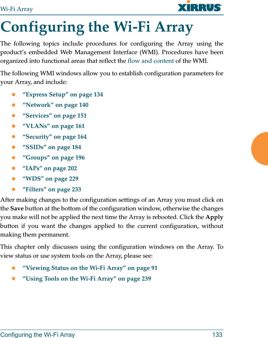 Wi-Fi ArrayConfiguring the Wi-Fi Array 133Configuring the Wi-Fi ArrayThe following topics include procedures for configuring the Array using the product’s embedded Web Management Interface (WMI). Procedures have been organized into functional areas that reflect the flow and content of the WMI. The following WMI windows allow you to establish configuration parameters for your Array, and include: z“Express Setup” on page 134z“Network” on page 140z“Services” on page 151z“VLANs” on page 161z“Security” on page 164z“SSIDs” on page 184z“Groups” on page 196z“IAPs” on page 202z“WDS” on page 229z“Filters” on page 233After making changes to the configuration settings of an Array you must click on the Save button at the bottom of the configuration window, otherwise the changes you make will not be applied the next time the Array is rebooted. Click the Applybutton if you want the changes applied to the current configuration, without making them permanent.This chapter only discusses using the configuration windows on the Array. To view status or use system tools on the Array, please see: z“Viewing Status on the Wi-Fi Array” on page 91z“Using Tools on the Wi-Fi Array” on page 239