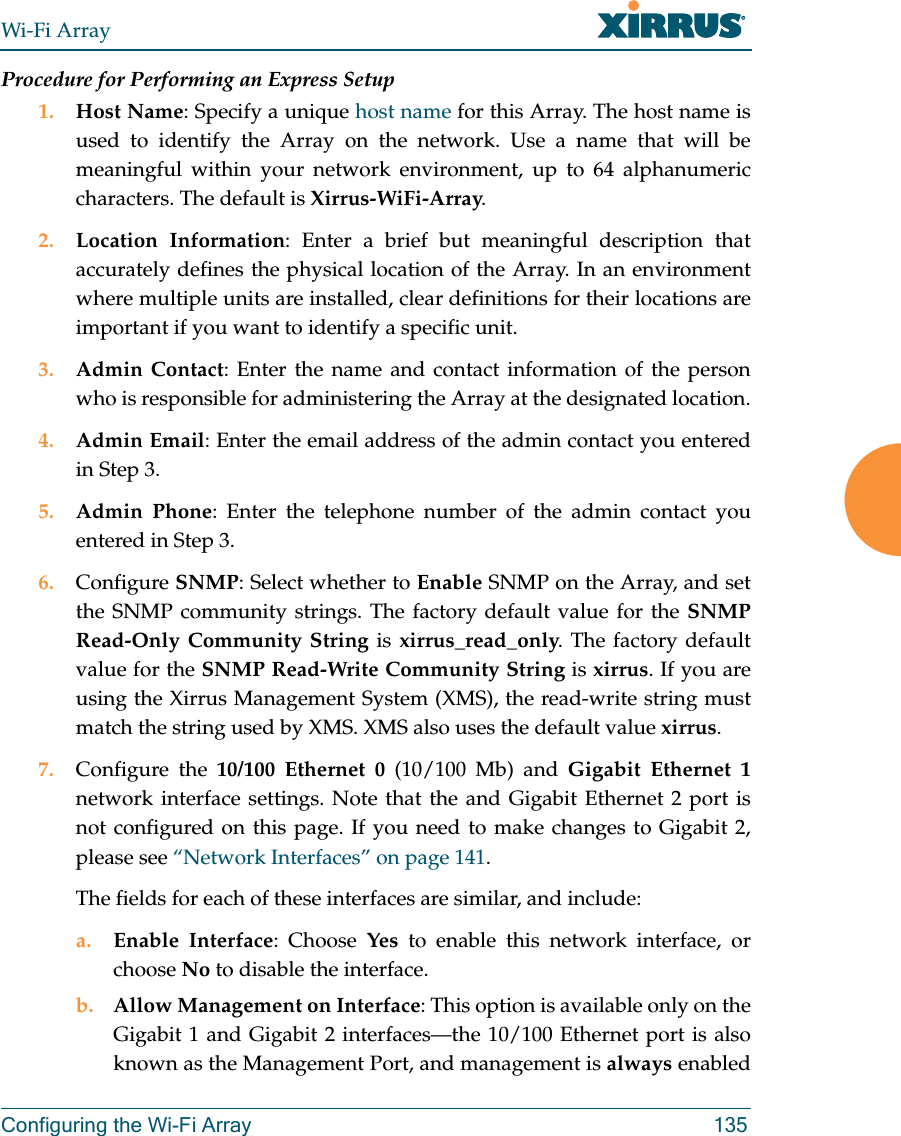 Wi-Fi ArrayConfiguring the Wi-Fi Array 135Procedure for Performing an Express Setup1. Host Name: Specify a unique host name for this Array. The host name is used to identify the Array on the network. Use a name that will be meaningful within your network environment, up to 64 alphanumeric characters. The default is Xirrus-WiFi-Array.2. Location Information: Enter a brief but meaningful description that accurately defines the physical location of the Array. In an environment where multiple units are installed, clear definitions for their locations are important if you want to identify a specific unit.3. Admin Contact: Enter the name and contact information of the person who is responsible for administering the Array at the designated location.4. Admin Email: Enter the email address of the admin contact you entered in Step 3.5. Admin Phone: Enter the telephone number of the admin contact you entered in Step 3.6. Configure SNMP: Select whether to Enable SNMP on the Array, and set the SNMP community strings. The factory default value for the SNMP Read-Only Community String is xirrus_read_only. The factory default value for the SNMP Read-Write Community String is xirrus. If you are using the Xirrus Management System (XMS), the read-write string must match the string used by XMS. XMS also uses the default value xirrus. 7. Configure the 10/100 Ethernet 0 (10/100 Mb) and Gigabit Ethernet 1network interface settings. Note that the and Gigabit Ethernet 2 port is not configured on this page. If you need to make changes to Gigabit 2,please see “Network Interfaces” on page 141. The fields for each of these interfaces are similar, and include:a. Enable Interface: Choose Yes to enable this network interface, or choose No to disable the interface.b. Allow Management on Interface: This option is available only on the Gigabit 1 and Gigabit 2 interfaces—the 10/100 Ethernet port is also known as the Management Port, and management is always enabled