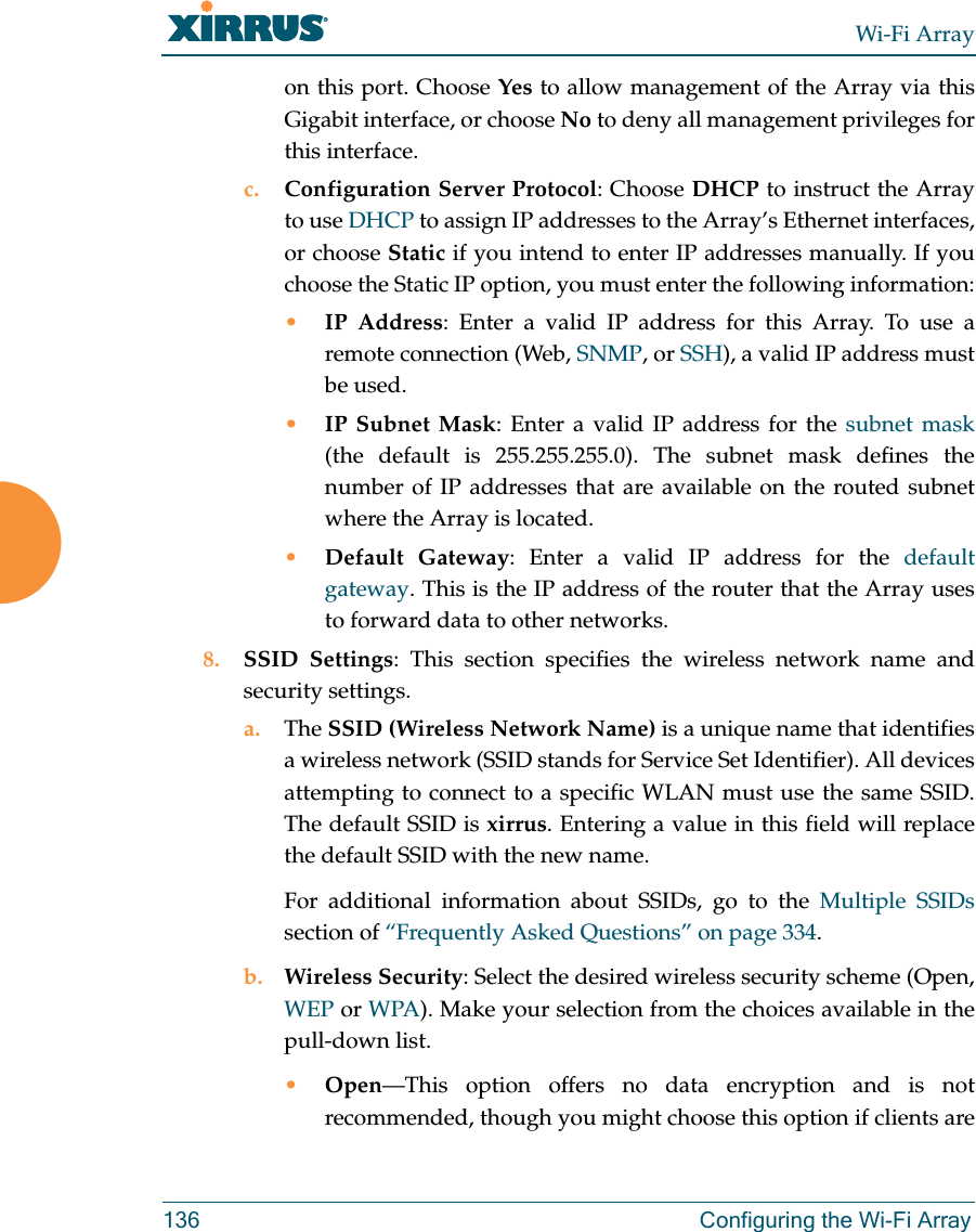 Wi-Fi Array136 Configuring the Wi-Fi Arrayon this port. Choose Yes to allow management of the Array via this Gigabit interface, or choose No to deny all management privileges for this interface.c. Configuration Server Protocol: Choose DHCP to instruct the Array to use DHCP to assign IP addresses to the Array’s Ethernet interfaces, or choose Static if you intend to enter IP addresses manually. If you choose the Static IP option, you must enter the following information:•IP Address: Enter a valid IP address for this Array. To use aremote connection (Web, SNMP, or SSH), a valid IP address must be used.•IP Subnet Mask: Enter a valid IP address for the subnet mask(the default is 255.255.255.0). The subnet mask defines the number of IP addresses that are available on the routed subnet where the Array is located.•Default Gateway: Enter a valid IP address for the default gateway. This is the IP address of the router that the Array uses to forward data to other networks.8. SSID Settings: This section specifies the wireless network name and security settings.a. The SSID (Wireless Network Name) is a unique name that identifies a wireless network (SSID stands for Service Set Identifier). All devices attempting to connect to a specific WLAN must use the same SSID. The default SSID is xirrus. Entering a value in this field will replace the default SSID with the new name.For additional information about SSIDs, go to the Multiple SSIDssection of “Frequently Asked Questions” on page 334.b. Wireless Security: Select the desired wireless security scheme (Open, WEP or WPA). Make your selection from the choices available in the pull-down list.•Open—This option offers no data encryption and is not recommended, though you might choose this option if clients are